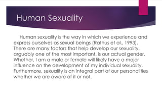 Human Sexuality 
Human sexuality is the way in which we experience and 
express ourselves as sexual beings (Rathus et al., 1993). 
There are many factors that help develop our sexuality, 
arguably one of the most important, is our actual gender. 
Whether, I am a male or female will likely have a major 
influence on the development of my individual sexuality. 
Furthermore, sexuality is an integral part of our personalities 
whether we are aware of it or not. 
 