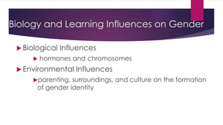 Biology and Learning Influences on Gender 
 Biological Influences 
 hormones and chromosomes 
 Environmental Influences 
parenting, surroundings, and culture on the formation 
of gender identity 
 