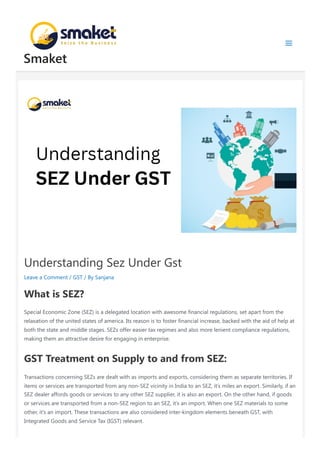 Understanding Sez Under Gst
Leave a Comment / GST / By Sanjana
What is SEZ?
Special Economic Zone (SEZ) is a delegated location with awesome financial regulations, set apart from the
relaxation of the united states of america. Its reason is to foster financial increase, backed with the aid of help at
both the state and middle stages. SEZs offer easier tax regimes and also more lenient compliance regulations,
making them an attractive desire for engaging in enterprise.
GST Treatment on Supply to and from SEZ:
Transactions concerning SEZs are dealt with as imports and exports, considering them as separate territories. If
items or services are transported from any non-SEZ vicinity in India to an SEZ, it’s miles an export. Similarly, if an
SEZ dealer affords goods or services to any other SEZ supplier, it is also an export. On the other hand, if goods
or services are transported from a non-SEZ region to an SEZ, it’s an import. When one SEZ materials to some
other, it’s an import. These transactions are also considered inter-kingdom elements beneath GST, with
Integrated Goods and Service Tax (IGST) relevant.
Smaket
 
