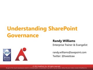 Understanding SharePoint Governance Randy Williams Enterprise Trainer & Evangelist randy.williams@avepoint.com Twitter: @tweetraw © 2011 AvePoint, Inc. All rights reserved. No part of this may be reproduced, stored in a retrieval system, or transmitted in any form or by any means, without the prior written consent of AvePoint, Inc. 