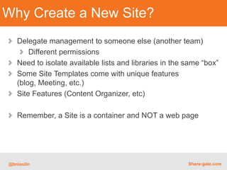 Why Create a New Site?
   Delegate management to someone else (another team)
       Different permissions
   Need to isolate available lists and libraries in the same “box”
   Some Site Templates come with unique features
   (blog, Meeting, etc.)
   Site Features (Content Organizer, etc)

   Remember, a Site is a container and NOT a web page




@bniaulin                                               Share-gate.com
 