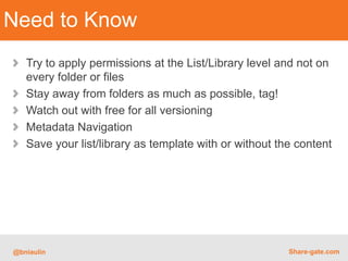 Need to Know
   Try to apply permissions at the List/Library level and not on
   every folder or files
   Stay away from folders as much as possible, tag!
   Watch out with free for all versioning
   Metadata Navigation
   Save your list/library as template with or without the content




@bniaulin                                               Share-gate.com
 