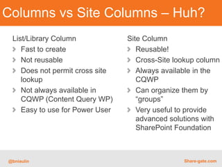 Columns vs Site Columns – Huh?
 List/Library Column             Site Column
    Fast to create                  Reusable!
    Not reusable                    Cross-Site lookup column
    Does not permit cross site      Always available in the
    lookup                          CQWP
    Not always available in         Can organize them by
    CQWP (Content Query WP)         “groups”
    Easy to use for Power User      Very useful to provide
                                    advanced solutions with
                                    SharePoint Foundation



@bniaulin                                        Share-gate.com
 