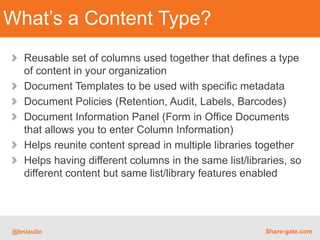 What’s a Content Type?
   Reusable set of columns used together that defines a type
   of content in your organization
   Document Templates to be used with specific metadata
   Document Policies (Retention, Audit, Labels, Barcodes)
   Document Information Panel (Form in Office Documents
   that allows you to enter Column Information)
   Helps reunite content spread in multiple libraries together
   Helps having different columns in the same list/libraries, so
   different content but same list/library features enabled




@bniaulin                                               Share-gate.com
 