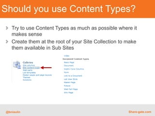 Should you use Content Types?
   Try to use Content Types as much as possible where it
   makes sense
   Create them at the root of your Site Collection to make
   them available in Sub Sites




@bniaulin                                             Share-gate.com
 