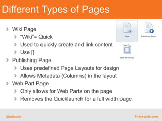 Different Types of Pages
   Wiki Page
      “Wiki”= Quick
      Used to quickly create and link content
      Use [[
   Publishing Page
      Uses predefined Page Layouts for design
      Allows Metadata (Columns) in the layout
   Web Part Page
      Only allows for Web Parts on the page
      Removes the Quicklaunch for a full width page


@bniaulin                                             Share-gate.com
 