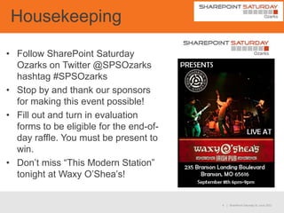 Housekeeping

• Follow SharePoint Saturday
  Ozarks on Twitter @SPSOzarks
  hashtag #SPSOzarks
• Stop by and thank our sponsors
  for making this event possible!
• Fill out and turn in evaluation
  forms to be eligible for the end-of-
  day raffle. You must be present to
  win.
• Don’t miss “This Modern Station”
  tonight at Waxy O’Shea’s!


                                         4   | SharePoint Saturday St. Louis 2012
 