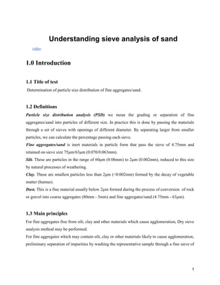 1
Understanding sieve analysis of sand
video
1.0 Introduction
1.1 Title of test
Determination of particle size distribution of fine aggregates/sand.
1.2 Definitions
Particle size distribution analysis (PSD) we mean the grading or separation of fine
aggregates/sand into particles of different size. In practice this is done by passing the materials
through a set of sieves with openings of different diameter. By separating larger from smaller
particles, we can calculate the percentage passing each sieve.
Fine aggregates/sand is inert materials in particle form that pass the sieve of 4.75mm and
retained on sieve size 75μm/63μm (0.070/0.063mm).
Silt. These are particles in the range of 60μm (0.06mm) to 2μm (0.002mm), reduced to this size
by natural processes of weathering.
Clay. These are smallest particles less than 2μm (<0.002mm) formed by the decay of vegetable
matter (humus).
Dust. This is a fine material usually below 2μm formed during the process of conversion of rock
or gravel into coarse aggregates (80mm - 5mm) and fine aggregates/sand (4.75mm - 63μm).
1.3 Main principles
For fine aggregates free from silt, clay and other materials which cause agglomeration, Dry sieve
analysis method may be performed.
For fine aggregates which may contain silt, clay or other materials likely to cause agglomeration,
preliminary separation of impurities by washing the representative sample through a fine sieve of
 