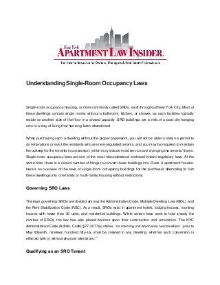 Understanding Single-Room Occupancy Laws
Single-room occupancy housing, or more commonly called SROs, exist throughout New York City. Most of
these dwellings contain single rooms without a bathroom, kitchen, or shower, as such facilities typically
reside on another side of the floor in a shared capacity. SRO buildings are a relic of a past city hanging
onto to a way of living that has long been abandoned.
When purchasing such a dwelling without the proper paperwork, you will not be able to obtain a permit to
do renovations or evict the residents who are rent-regulated tenants, and you may be required to maintain
the upkeep for the tenants in possession, which may include maid service and changing the tenants’ linens.
Single-room occupancy laws are one of the most misunderstood and least known regulatory laws. At the
same time, there is a record number of filings to convert these buildings into Class A apartment houses.
Here’s an overview of the laws of single-room occupancy buildings for the purchaser attempting to turn
these dwellings into one-family or multi-family housing without restrictions.
Governing SRO Laws
The laws governing SROs are divided among the Administrative Code, Multiple Dwelling Law (MDL), and
the Rent Stabilization Code (RSC). As a result, SROs exist in apartment hotels, lodging houses, rooming
houses with fewer than 30 units, and residential buildings. While certain laws seek to hold steady the
number of SROs, the law has also placed barriers upon their construction and conversion. The NYC
Administrative Code (Admin. Code) §27-2077(a) states, “no rooming unit which was not classified…prior to
May fifteenth, nineteen hundred fifty-six, shall be created in any dwelling, whether such conversion is
effected with or without physical alterations.”1
Qualifying as an SRO Tenant
 