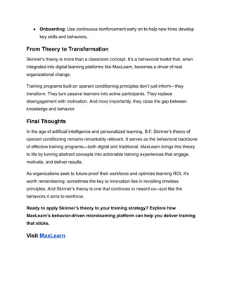 ●​ Onboarding: Use continuous reinforcement early on to help new hires develop
key skills and behaviors.
From Theory to Transformation
Skinner’s theory is more than a classroom concept. It’s a behavioral toolkit that, when
integrated into digital learning platforms like MaxLearn, becomes a driver of real
organizational change.
Training programs built on operant conditioning principles don’t just inform—they
transform. They turn passive learners into active participants. They replace
disengagement with motivation. And most importantly, they close the gap between
knowledge and behavior.
Final Thoughts
In the age of artificial intelligence and personalized learning, B.F. Skinner’s theory of
operant conditioning remains remarkably relevant. It serves as the behavioral backbone
of effective training programs—both digital and traditional. MaxLearn brings this theory
to life by turning abstract concepts into actionable training experiences that engage,
motivate, and deliver results.
As organizations seek to future-proof their workforce and optimize learning ROI, it’s
worth remembering: sometimes the key to innovation lies in revisiting timeless
principles. And Skinner’s theory is one that continues to reward us—just like the
behaviors it aims to reinforce.
Ready to apply Skinner’s theory to your training strategy? Explore how
MaxLearn’s behavior-driven microlearning platform can help you deliver training
that sticks.
Visit MaxLearn
 