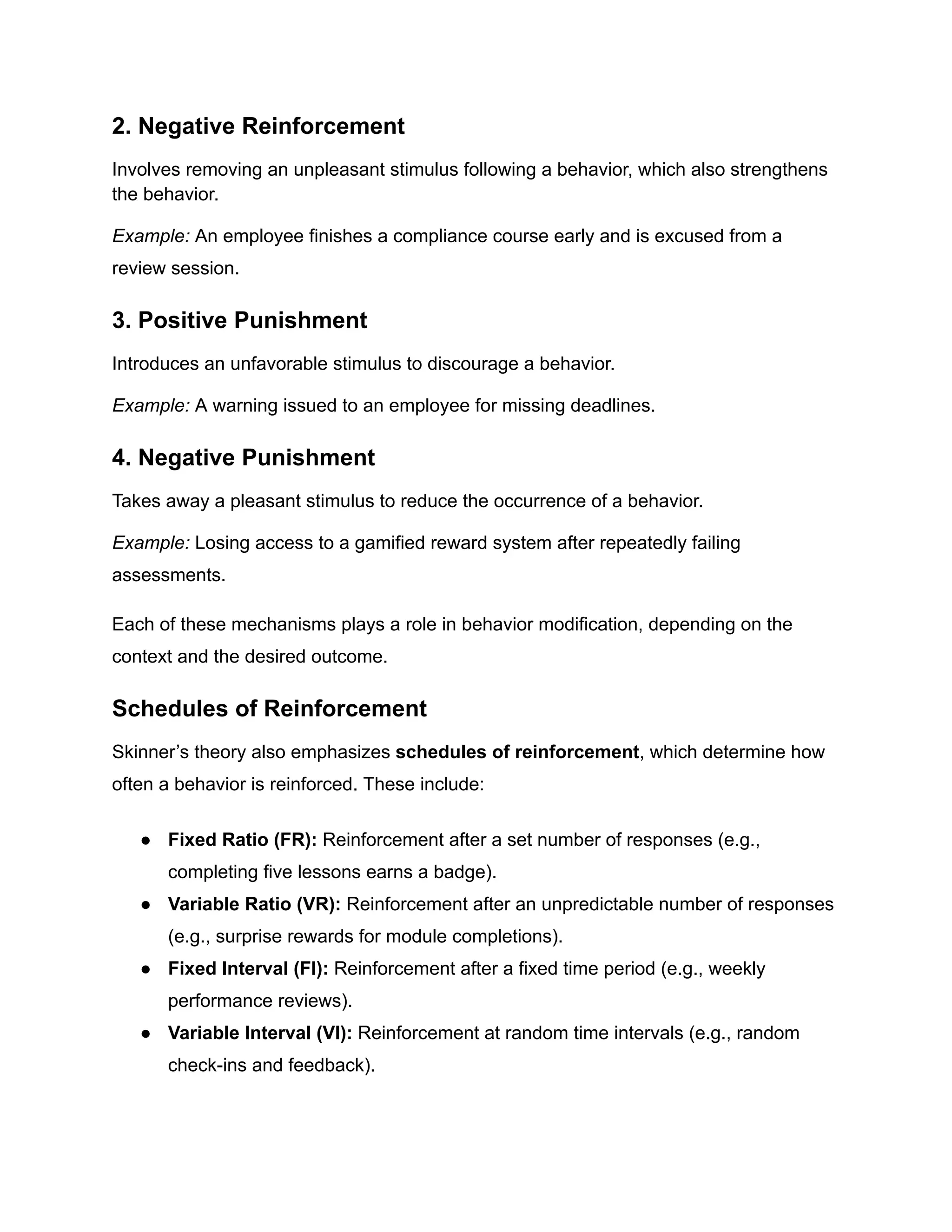 2. Negative Reinforcement
Involves removing an unpleasant stimulus following a behavior, which also strengthens
the behavior.
Example: An employee finishes a compliance course early and is excused from a
review session.
3. Positive Punishment
Introduces an unfavorable stimulus to discourage a behavior.
Example: A warning issued to an employee for missing deadlines.
4. Negative Punishment
Takes away a pleasant stimulus to reduce the occurrence of a behavior.
Example: Losing access to a gamified reward system after repeatedly failing
assessments.
Each of these mechanisms plays a role in behavior modification, depending on the
context and the desired outcome.
Schedules of Reinforcement
Skinner’s theory also emphasizes schedules of reinforcement, which determine how
often a behavior is reinforced. These include:
●​ Fixed Ratio (FR): Reinforcement after a set number of responses (e.g.,
completing five lessons earns a badge).
●​ Variable Ratio (VR): Reinforcement after an unpredictable number of responses
(e.g., surprise rewards for module completions).
●​ Fixed Interval (FI): Reinforcement after a fixed time period (e.g., weekly
performance reviews).
●​ Variable Interval (VI): Reinforcement at random time intervals (e.g., random
check-ins and feedback).
 