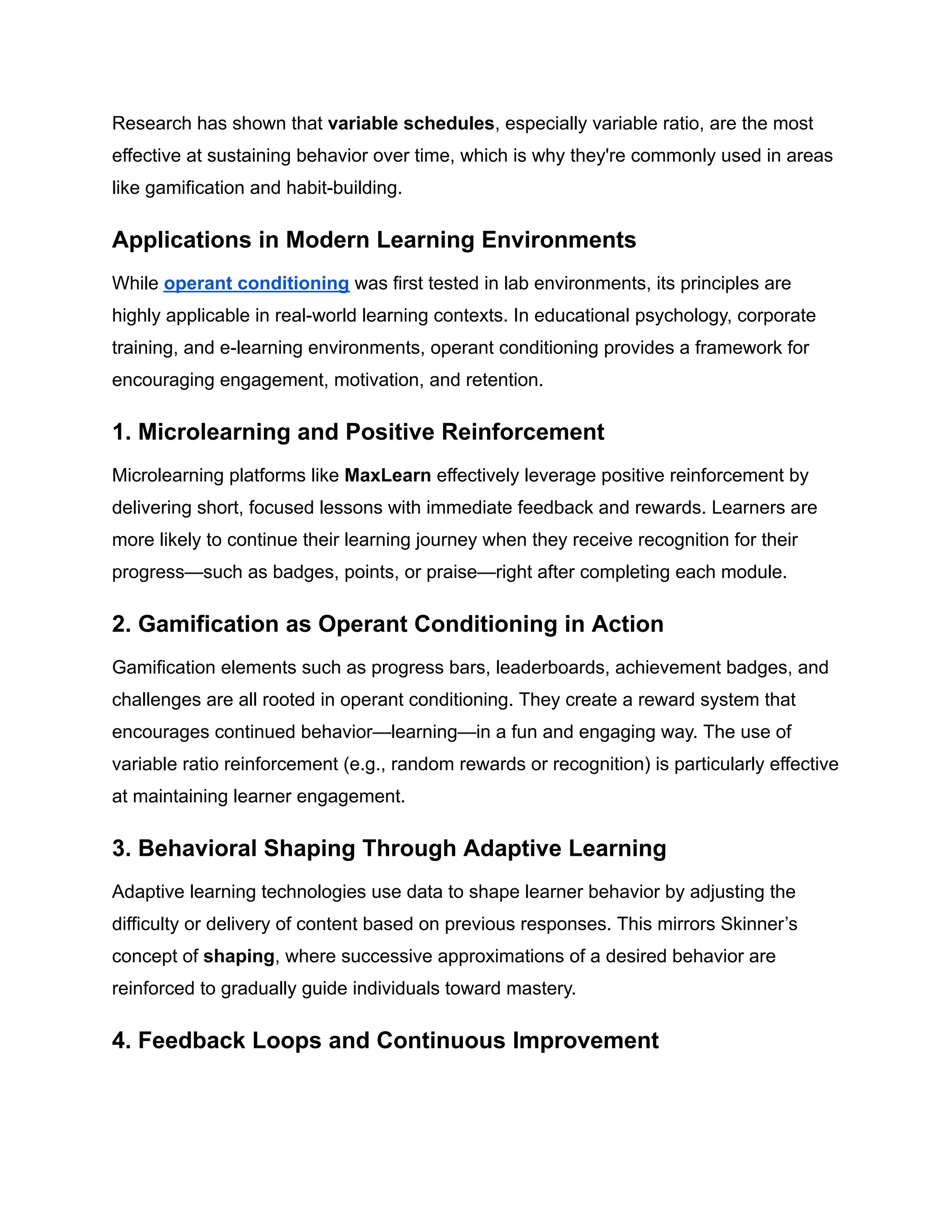 Research has shown that variable schedules, especially variable ratio, are the most
effective at sustaining behavior over time, which is why they're commonly used in areas
like gamification and habit-building.
Applications in Modern Learning Environments
While operant conditioning was first tested in lab environments, its principles are
highly applicable in real-world learning contexts. In educational psychology, corporate
training, and e-learning environments, operant conditioning provides a framework for
encouraging engagement, motivation, and retention.
1. Microlearning and Positive Reinforcement
Microlearning platforms like MaxLearn effectively leverage positive reinforcement by
delivering short, focused lessons with immediate feedback and rewards. Learners are
more likely to continue their learning journey when they receive recognition for their
progress—such as badges, points, or praise—right after completing each module.
2. Gamification as Operant Conditioning in Action
Gamification elements such as progress bars, leaderboards, achievement badges, and
challenges are all rooted in operant conditioning. They create a reward system that
encourages continued behavior—learning—in a fun and engaging way. The use of
variable ratio reinforcement (e.g., random rewards or recognition) is particularly effective
at maintaining learner engagement.
3. Behavioral Shaping Through Adaptive Learning
Adaptive learning technologies use data to shape learner behavior by adjusting the
difficulty or delivery of content based on previous responses. This mirrors Skinner’s
concept of shaping, where successive approximations of a desired behavior are
reinforced to gradually guide individuals toward mastery.
4. Feedback Loops and Continuous Improvement
 