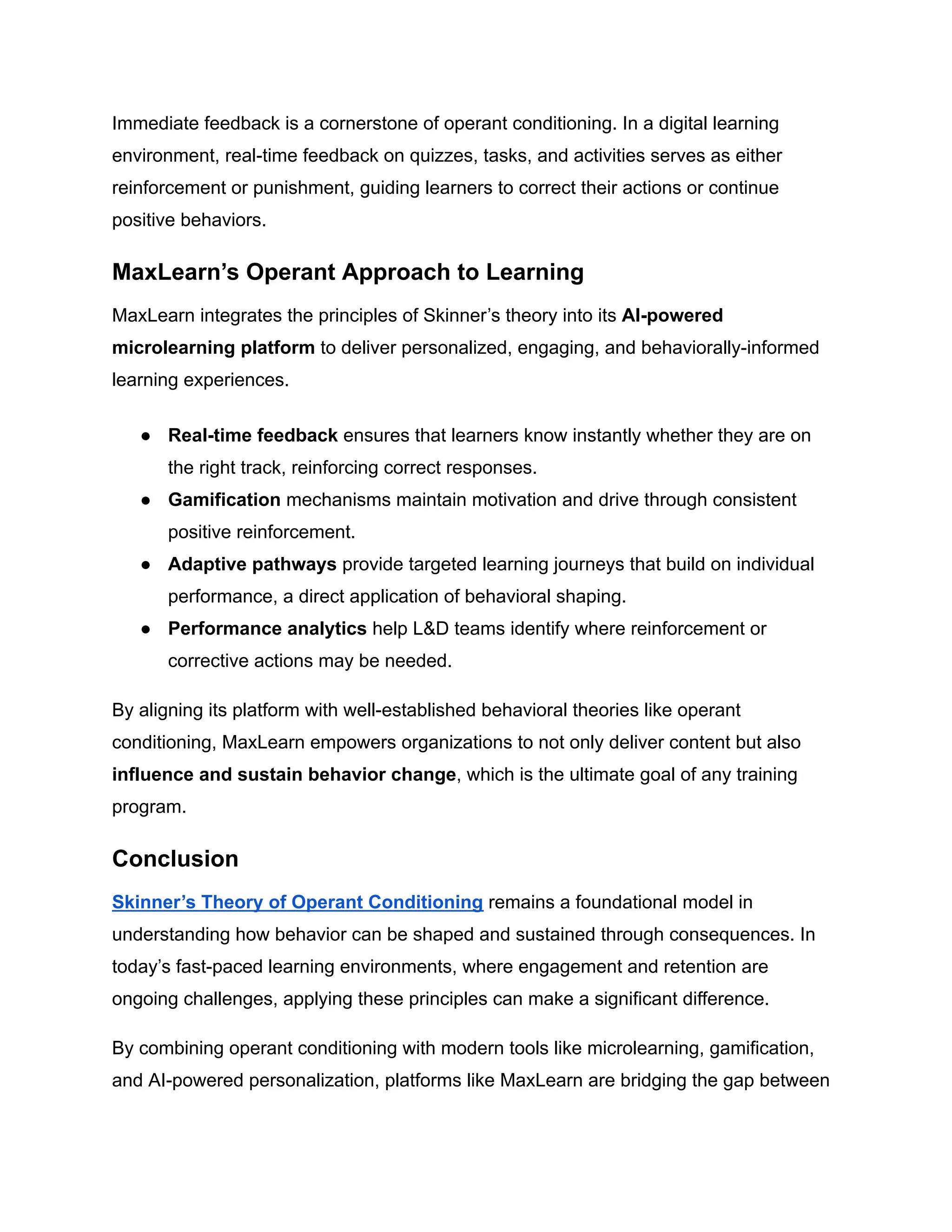 Immediate feedback is a cornerstone of operant conditioning. In a digital learning
environment, real-time feedback on quizzes, tasks, and activities serves as either
reinforcement or punishment, guiding learners to correct their actions or continue
positive behaviors.
MaxLearn’s Operant Approach to Learning
MaxLearn integrates the principles of Skinner’s theory into its AI-powered
microlearning platform to deliver personalized, engaging, and behaviorally-informed
learning experiences.
●​ Real-time feedback ensures that learners know instantly whether they are on
the right track, reinforcing correct responses.
●​ Gamification mechanisms maintain motivation and drive through consistent
positive reinforcement.
●​ Adaptive pathways provide targeted learning journeys that build on individual
performance, a direct application of behavioral shaping.
●​ Performance analytics help L&D teams identify where reinforcement or
corrective actions may be needed.
By aligning its platform with well-established behavioral theories like operant
conditioning, MaxLearn empowers organizations to not only deliver content but also
influence and sustain behavior change, which is the ultimate goal of any training
program.
Conclusion
Skinner’s Theory of Operant Conditioning remains a foundational model in
understanding how behavior can be shaped and sustained through consequences. In
today’s fast-paced learning environments, where engagement and retention are
ongoing challenges, applying these principles can make a significant difference.
By combining operant conditioning with modern tools like microlearning, gamification,
and AI-powered personalization, platforms like MaxLearn are bridging the gap between
 