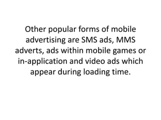 Other popular forms of mobile advertising are SMS ads, MMS adverts, ads within mobile games or in-application and video ads which appear during loading time.,[object Object]