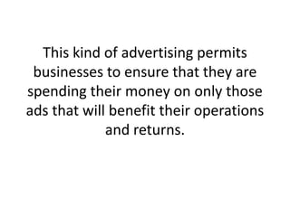This kind of advertising permits businesses to ensure that they are spending their money on only those ads that will benefit their operations and returns. ,[object Object]