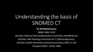 Understanding the basis of
SNOMED CT
Dr SB Bhattacharyya
MBBS, MBA, FCGP
Member, National EHR Standardisation Committee, MoH&FW, GoI
Member, IMA Standing Committee for IT, IMA Headquarters
Member, Health Informatics Sectional Committee, MHD 17, BIS
President (2010 – 2011), IAMI
 