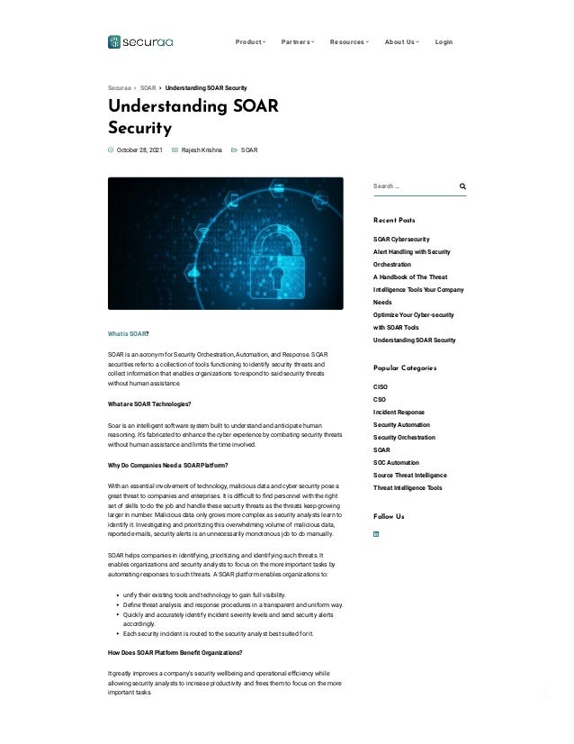 Privacy - Terms
Understanding SOAR
Security

 
 SOAR
 October 28, 2021  Rajesh Krishna
What is SOAR?
SOAR is an acronym for Security Orchestration, Automation, and Response. SOAR
securities refer to a collection of tools functioning to identify security threats and
collect information that enables organizations to respond to said security threats
without human assistance. 
What are SOAR Technologies?
Soar is an intelligent software system built to understand and anticipate human
reasoning. It’s fabricated to enhance the cyber experience by combating security threats
without human assistance and limits the time involved.
Why Do Companies Need a SOAR Platform?
With an essential involvement of technology, malicious data and cyber security pose a
great threat to companies and enterprises. It is difficult to find personnel with the right
set of skills to do the job and handle these security threats as the threats keep growing
larger in number. Malicious data only grows more complex as security analysts learn to
identify it. Investigating and prioritizing this overwhelming volume of malicious data,
reported e-mails, security alerts is an unnecessarily monotonous job to do manually.
SOAR helps companies in identifying, prioritizing, and identifying such threats. It
enables organizations and security analysts to focus on the more important tasks by
automating responses to such threats. A SOAR platform enables organizations to:
unify their existing tools and technology to gain full visibility.
Define threat analysis and response procedures in a transparent and uniform way.
Quickly and accurately identify incident severity levels and send security alerts
accordingly.
Each security incident is routed to the security analyst best suited for it.
How Does SOAR Platform Benefit Organizations?
It greatly improves a company’s security wellbeing and operational efficiency while
allowing security analysts to increase productivity and frees them to focus on the more
important tasks.
Search … 
Recent Posts
SOAR Cybersecurity
Alert Handling with Security
Orchestration
A Handbook of The Threat
Intelligence Tools Your Company
Needs
Optimize Your Cyber-security
with SOAR Tools
Understanding SOAR Security
Popular Categories
CISO
CSO
Incident Response
Security Automation
Security Orchestration
SOAR
SOC Automation
Source Threat Intelligence
Threat Intelligence Tools

Follow Us
 Understanding SOAR Security
Securaa  SOAR
Product  Partners  Resources  About Us  Login
 