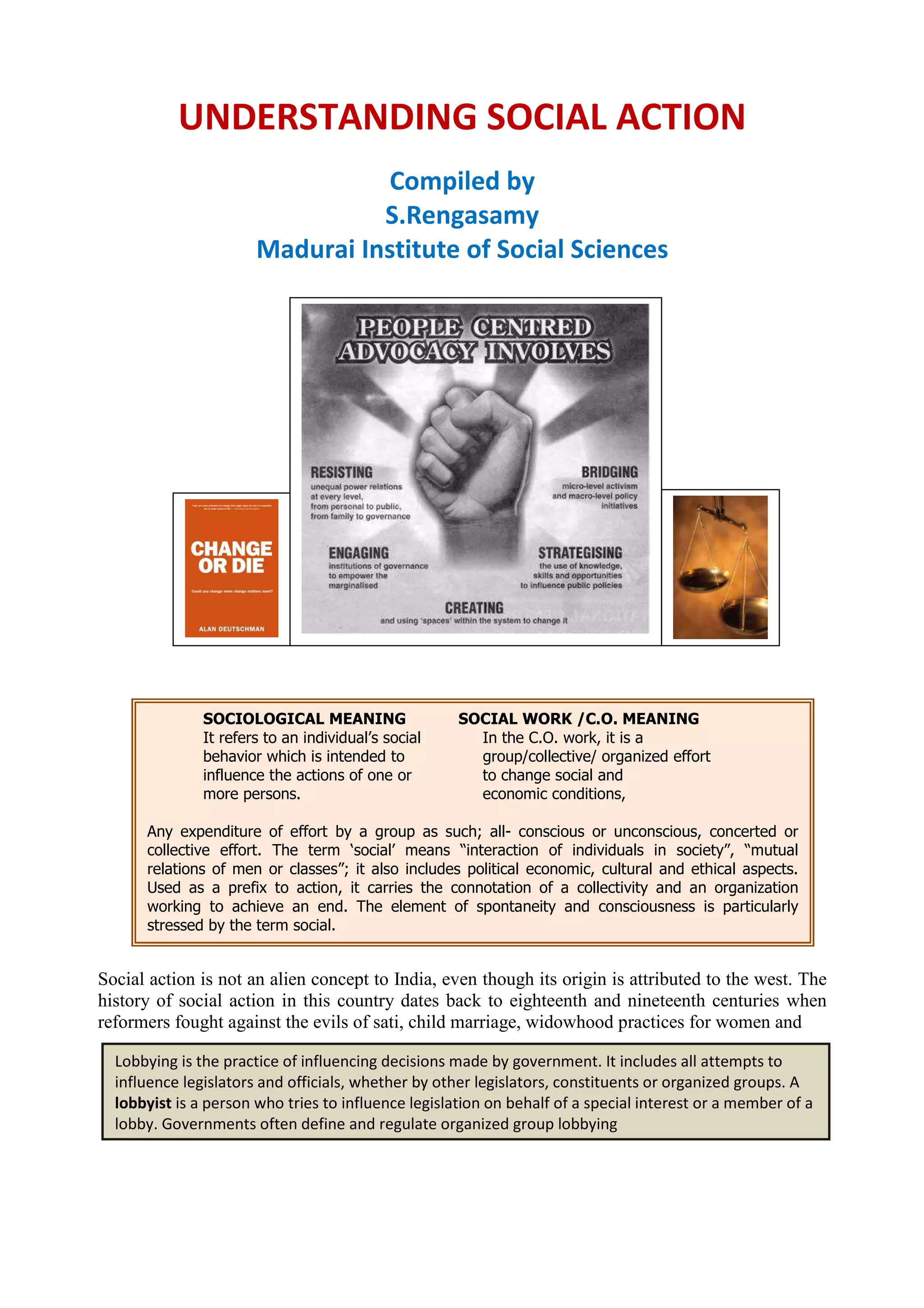 SOCIOLOGICAL MEANING SOCIAL WORK /C.O. MEANING
It refers to an individual’s social In the C.O. work, it is a
behavior which is intended to group/collective/ organized effort
influence the actions of one or to change social and
more persons. economic conditions,
Any expenditure of effort by a group as such; all- conscious or unconscious, concerted or
collective effort. The term ‘social’ means “interaction of individuals in society”, “mutual
relations of men or classes”; it also includes political economic, cultural and ethical aspects.
Used as a prefix to action, it carries the connotation of a collectivity and an organization
working to achieve an end. The element of spontaneity and consciousness is particularly
stressed by the term social.
Lobbying is the practice of influencing decisions made by government. It includes all attempts to
influence legislators and officials, whether by other legislators, constituents or organized groups. A
lobbyist is a person who tries to influence legislation on behalf of a special interest or a member of a
lobby. Governments often define and regulate organized group lobbying
UNDERSTANDING SOCIAL ACTION
Compiled by
S.Rengasamy
Madurai Institute of Social Sciences
Social action is not an alien concept to India, even though its origin is attributed to the west. The
history of social action in this country dates back to eighteenth and nineteenth centuries when
reformers fought against the evils of sati, child marriage, widowhood practices for women and
 