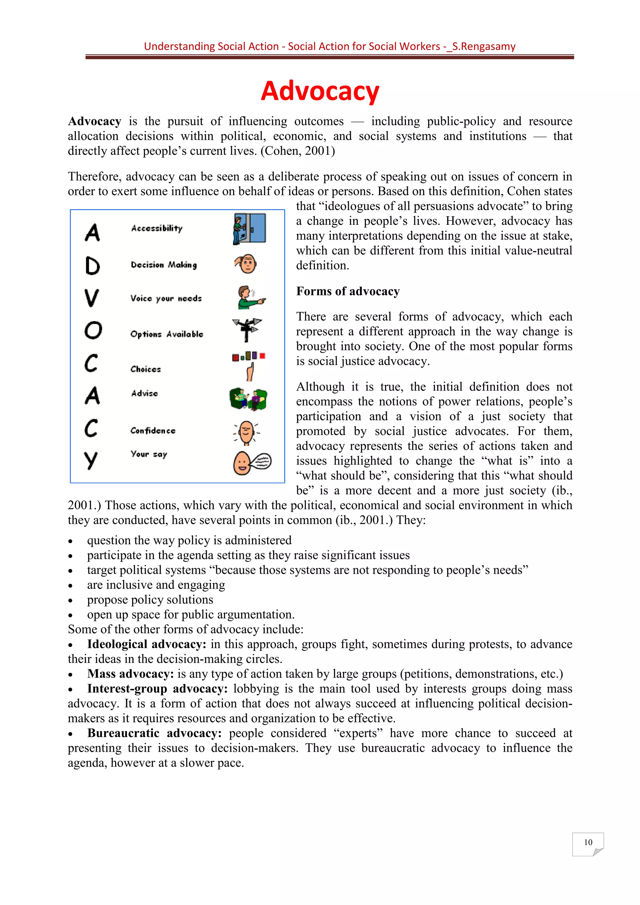 Understanding Social Action - Social Action for Social Workers -_S.Rengasamy
10
Advocacy
Advocacy is the pursuit of influencing outcomes — including public-policy and resource
allocation decisions within political, economic, and social systems and institutions — that
directly affect people’s current lives. (Cohen, 2001)
Therefore, advocacy can be seen as a deliberate process of speaking out on issues of concern in
order to exert some influence on behalf of ideas or persons. Based on this definition, Cohen states
that “ideologues of all persuasions advocate” to bring
a change in people’s lives. However, advocacy has
many interpretations depending on the issue at stake,
which can be different from this initial value-neutral
definition.
Forms of advocacy
There are several forms of advocacy, which each
represent a different approach in the way change is
brought into society. One of the most popular forms
is social justice advocacy.
Although it is true, the initial definition does not
encompass the notions of power relations, people’s
participation and a vision of a just society that
promoted by social justice advocates. For them,
advocacy represents the series of actions taken and
issues highlighted to change the “what is” into a
“what should be”, considering that this “what should
be” is a more decent and a more just society (ib.,
2001.) Those actions, which vary with the political, economical and social environment in which
they are conducted, have several points in common (ib., 2001.) They:
• question the way policy is administered
• participate in the agenda setting as they raise significant issues
• target political systems “because those systems are not responding to people’s needs”
• are inclusive and engaging
• propose policy solutions
• open up space for public argumentation.
Some of the other forms of advocacy include:
• Ideological advocacy: in this approach, groups fight, sometimes during protests, to advance
their ideas in the decision-making circles.
• Mass advocacy: is any type of action taken by large groups (petitions, demonstrations, etc.)
• Interest-group advocacy: lobbying is the main tool used by interests groups doing mass
advocacy. It is a form of action that does not always succeed at influencing political decision-
makers as it requires resources and organization to be effective.
• Bureaucratic advocacy: people considered “experts” have more chance to succeed at
presenting their issues to decision-makers. They use bureaucratic advocacy to influence the
agenda, however at a slower pace.
 