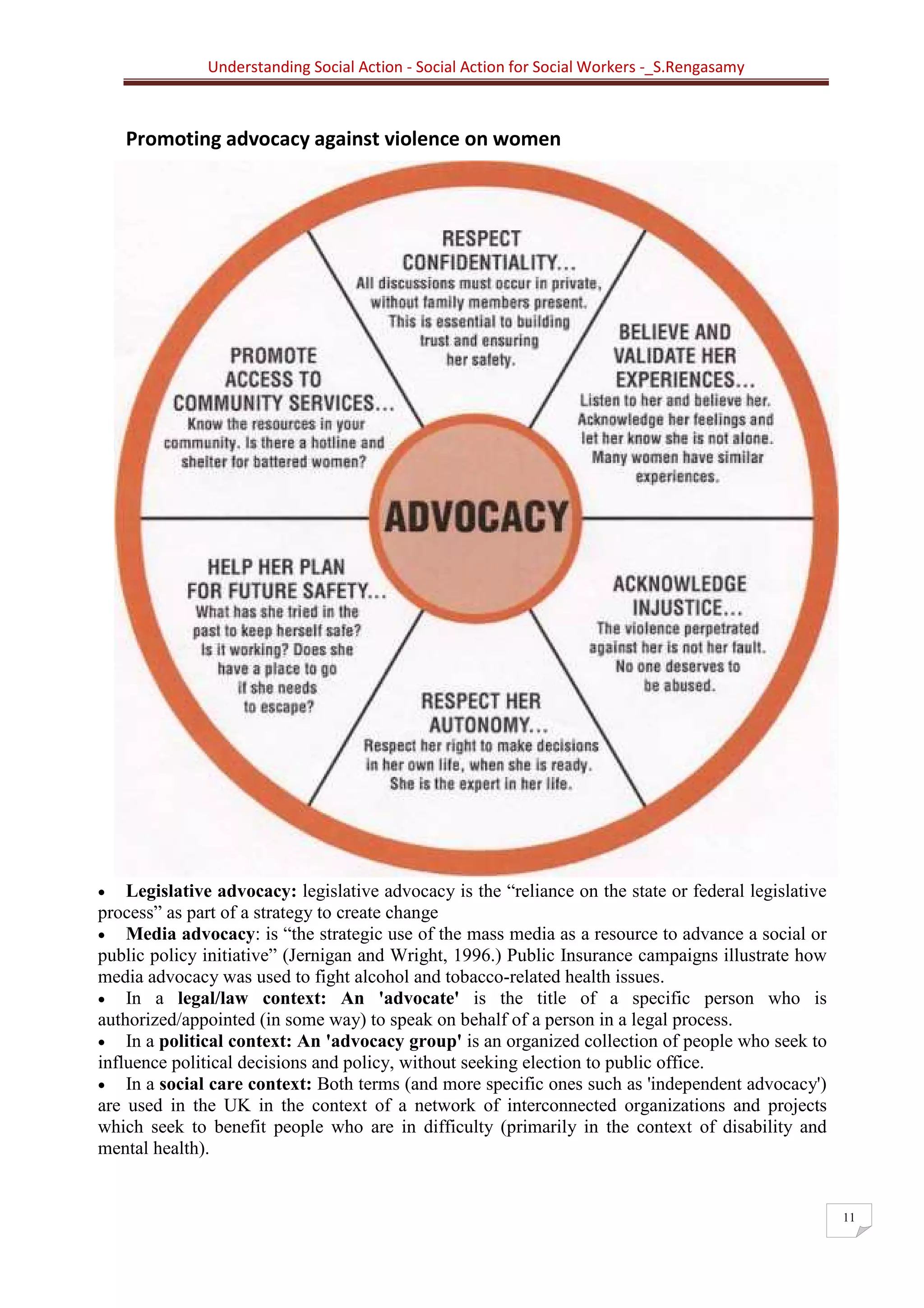 Understanding Social Action - Social Action for Social Workers -_S.Rengasamy
11
Promoting advocacy against violence on women
• Legislative advocacy: legislative advocacy is the “reliance on the state or federal legislative
process” as part of a strategy to create change
• Media advocacy: is “the strategic use of the mass media as a resource to advance a social or
public policy initiative” (Jernigan and Wright, 1996.) Public Insurance campaigns illustrate how
media advocacy was used to fight alcohol and tobacco-related health issues.
• In a legal/law context: An 'advocate' is the title of a specific person who is
authorized/appointed (in some way) to speak on behalf of a person in a legal process.
• In a political context: An 'advocacy group' is an organized collection of people who seek to
influence political decisions and policy, without seeking election to public office.
• In a social care context: Both terms (and more specific ones such as 'independent advocacy')
are used in the UK in the context of a network of interconnected organizations and projects
which seek to benefit people who are in difficulty (primarily in the context of disability and
mental health).
 