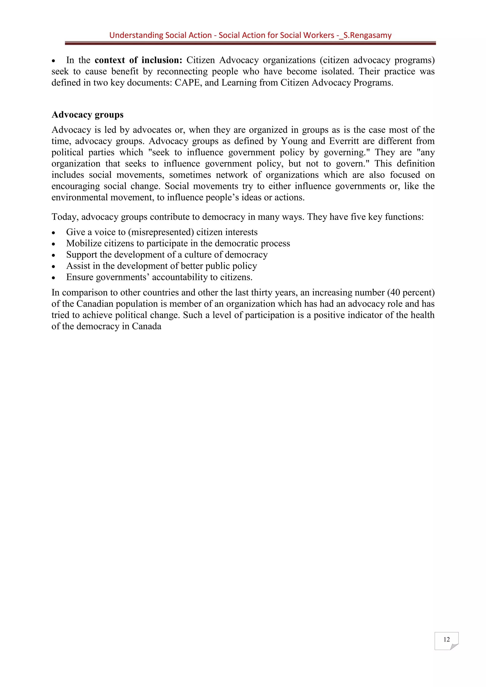 Understanding Social Action - Social Action for Social Workers -_S.Rengasamy
12
• In the context of inclusion: Citizen Advocacy organizations (citizen advocacy programs)
seek to cause benefit by reconnecting people who have become isolated. Their practice was
defined in two key documents: CAPE, and Learning from Citizen Advocacy Programs.
Advocacy groups
Advocacy is led by advocates or, when they are organized in groups as is the case most of the
time, advocacy groups. Advocacy groups as defined by Young and Everritt are different from
political parties which "seek to influence government policy by governing." They are "any
organization that seeks to influence government policy, but not to govern." This definition
includes social movements, sometimes network of organizations which are also focused on
encouraging social change. Social movements try to either influence governments or, like the
environmental movement, to influence people’s ideas or actions.
Today, advocacy groups contribute to democracy in many ways. They have five key functions:
• Give a voice to (misrepresented) citizen interests
• Mobilize citizens to participate in the democratic process
• Support the development of a culture of democracy
• Assist in the development of better public policy
• Ensure governments’ accountability to citizens.
In comparison to other countries and other the last thirty years, an increasing number (40 percent)
of the Canadian population is member of an organization which has had an advocacy role and has
tried to achieve political change. Such a level of participation is a positive indicator of the health
of the democracy in Canada
 