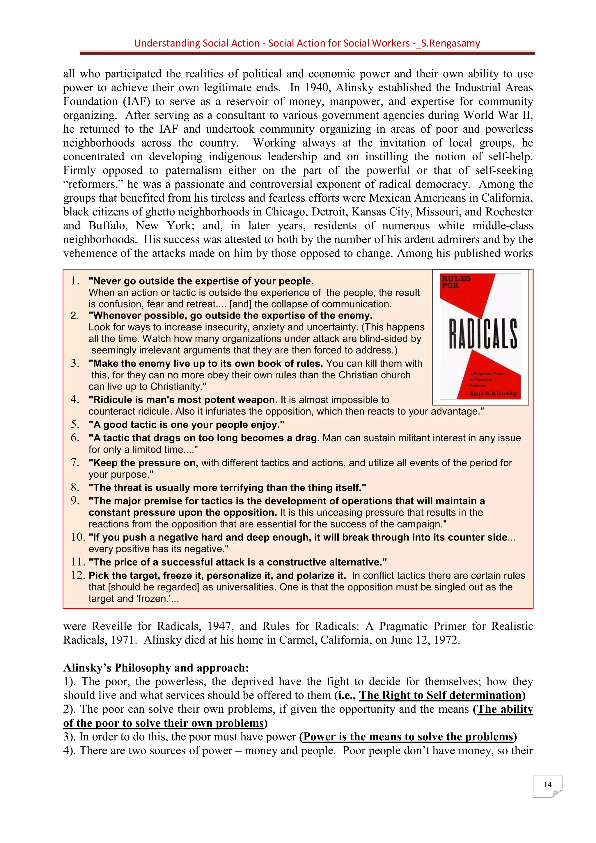 Understanding Social Action - Social Action for Social Workers -_S.Rengasamy
14
Social Action is concerned with how to create
mass organizations to seize power and give it
to the people; to realize the democratic dream of
equality, justice, peace.... "Better to die on
your feet than to live on your knees.' This
means revolution –Alinsky
1. "Never go outside the expertise of your people.
When an action or tactic is outside the experience of the people, the result
is confusion, fear and retreat.... [and] the collapse of communication.
2. "Whenever possible, go outside the expertise of the enemy.
Look for ways to increase insecurity, anxiety and uncertainty. (This happens
all the time. Watch how many organizations under attack are blind-sided by
seemingly irrelevant arguments that they are then forced to address.)
3. "Make the enemy live up to its own book of rules. You can kill them with
this, for they can no more obey their own rules than the Christian church
can live up to Christianity."
4. "Ridicule is man's most potent weapon. It is almost impossible to
counteract ridicule. Also it infuriates the opposition, which then reacts to your advantage."
5. "A good tactic is one your people enjoy."
6. "A tactic that drags on too long becomes a drag. Man can sustain militant interest in any issue
for only a limited time...."
7. "Keep the pressure on, with different tactics and actions, and utilize all events of the period for
your purpose."
8. "The threat is usually more terrifying than the thing itself."
9. "The major premise for tactics is the development of operations that will maintain a
constant pressure upon the opposition. It is this unceasing pressure that results in the
reactions from the opposition that are essential for the success of the campaign."
10. "If you push a negative hard and deep enough, it will break through into its counter side...
every positive has its negative."
11. "The price of a successful attack is a constructive alternative."
12. Pick the target, freeze it, personalize it, and polarize it. In conflict tactics there are certain rules
that [should be regarded] as universalities. One is that the opposition must be singled out as the
target and 'frozen.'...
all who participated the realities of political and economic power and their own ability to use
power to achieve their own legitimate ends. In 1940, Alinsky established the Industrial Areas
Foundation (IAF) to serve as a reservoir of money, manpower, and expertise for community
organizing. After serving as a consultant to various government agencies during World War II,
he returned to the IAF and undertook community organizing in areas of poor and powerless
neighborhoods across the country. Working always at the invitation of local groups, he
concentrated on developing indigenous leadership and on instilling the notion of self-help.
Firmly opposed to paternalism either on the part of the powerful or that of self-seeking
“reformers,” he was a passionate and controversial exponent of radical democracy. Among the
groups that benefited from his tireless and fearless efforts were Mexican Americans in California,
black citizens of ghetto neighborhoods in Chicago, Detroit, Kansas City, Missouri, and Rochester
and Buffalo, New York; and, in later years, residents of numerous white middle-class
neighborhoods. His success was attested to both by the number of his ardent admirers and by the
vehemence of the attacks made on him by those opposed to change. Among his published works
were Reveille for Radicals, 1947, and Rules for Radicals: A Pragmatic Primer for Realistic
Radicals, 1971. Alinsky died at his home in Carmel, California, on June 12, 1972.
Alinsky’s Philosophy and approach:
1). The poor, the powerless, the deprived have the fight to decide for themselves; how they
should live and what services should be offered to them (i.e., The Right to Self determination)
2). The poor can solve their own problems, if given the opportunity and the means (The ability
of the poor to solve their own problems)
3). In order to do this, the poor must have power (Power is the means to solve the problems)
4). There are two sources of power – money and people. Poor people don’t have money, so their
 