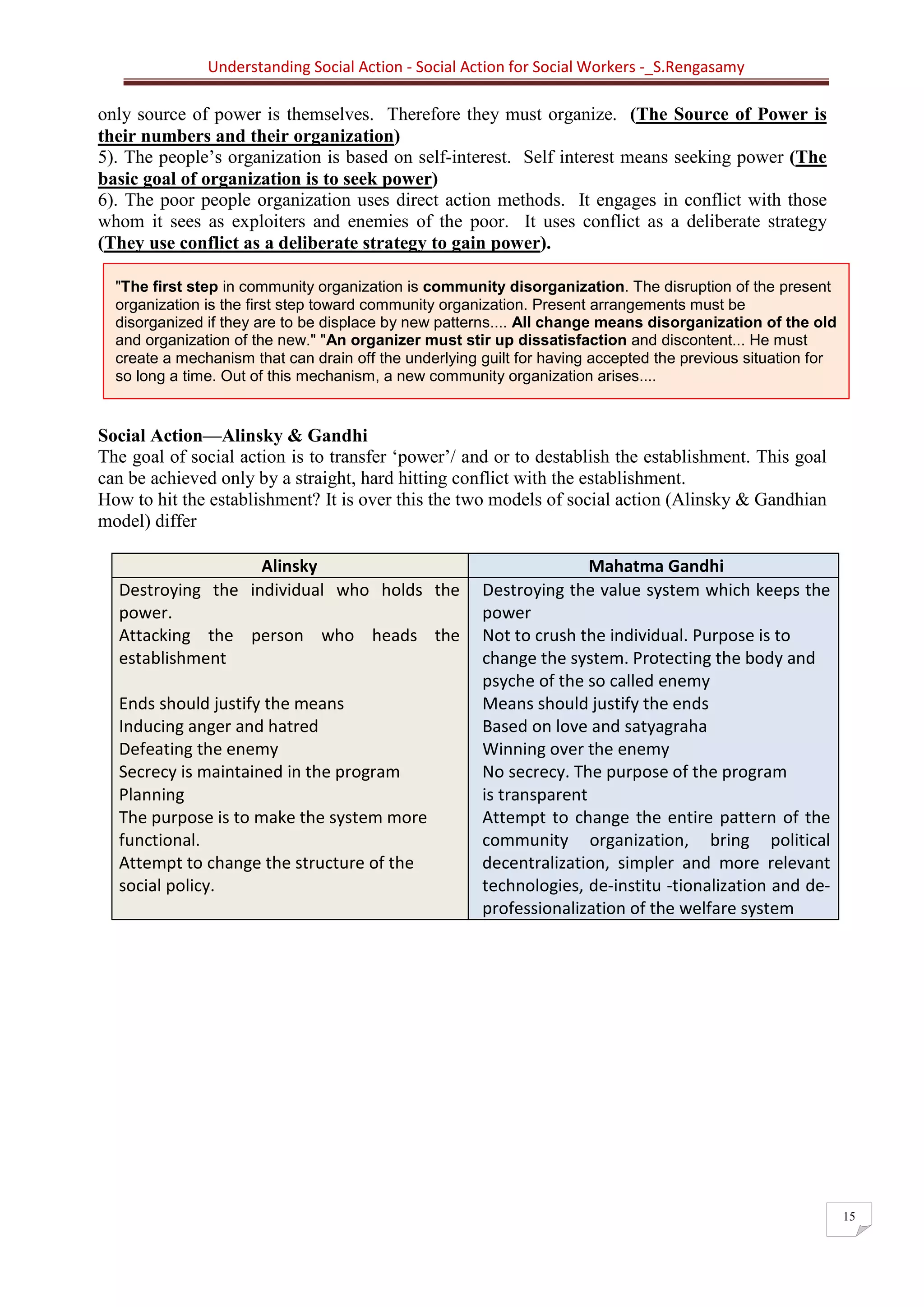 Understanding Social Action - Social Action for Social Workers -_S.Rengasamy
15
"The first step in community organization is community disorganization. The disruption of the present
organization is the first step toward community organization. Present arrangements must be
disorganized if they are to be displace by new patterns.... All change means disorganization of the old
and organization of the new." "An organizer must stir up dissatisfaction and discontent... He must
create a mechanism that can drain off the underlying guilt for having accepted the previous situation for
so long a time. Out of this mechanism, a new community organization arises....
only source of power is themselves. Therefore they must organize. (The Source of Power is
their numbers and their organization)
5). The people’s organization is based on self-interest. Self interest means seeking power (The
basic goal of organization is to seek power)
6). The poor people organization uses direct action methods. It engages in conflict with those
whom it sees as exploiters and enemies of the poor. It uses conflict as a deliberate strategy
(They use conflict as a deliberate strategy to gain power).
Social Action—Alinsky & Gandhi
The goal of social action is to transfer ‘power’/ and or to destablish the establishment. This goal
can be achieved only by a straight, hard hitting conflict with the establishment.
How to hit the establishment? It is over this the two models of social action (Alinsky & Gandhian
model) differ
Alinsky Mahatma Gandhi
Destroying the individual who holds the
power.
Attacking the person who heads the
establishment
Ends should justify the means
Inducing anger and hatred
Defeating the enemy
Secrecy is maintained in the program
Planning
The purpose is to make the system more
functional.
Attempt to change the structure of the
social policy.
Destroying the value system which keeps the
power
Not to crush the individual. Purpose is to
change the system. Protecting the body and
psyche of the so called enemy
Means should justify the ends
Based on love and satyagraha
Winning over the enemy
No secrecy. The purpose of the program
is transparent
Attempt to change the entire pattern of the
community organization, bring political
decentralization, simpler and more relevant
technologies, de-institu -tionalization and de-
professionalization of the welfare system
 