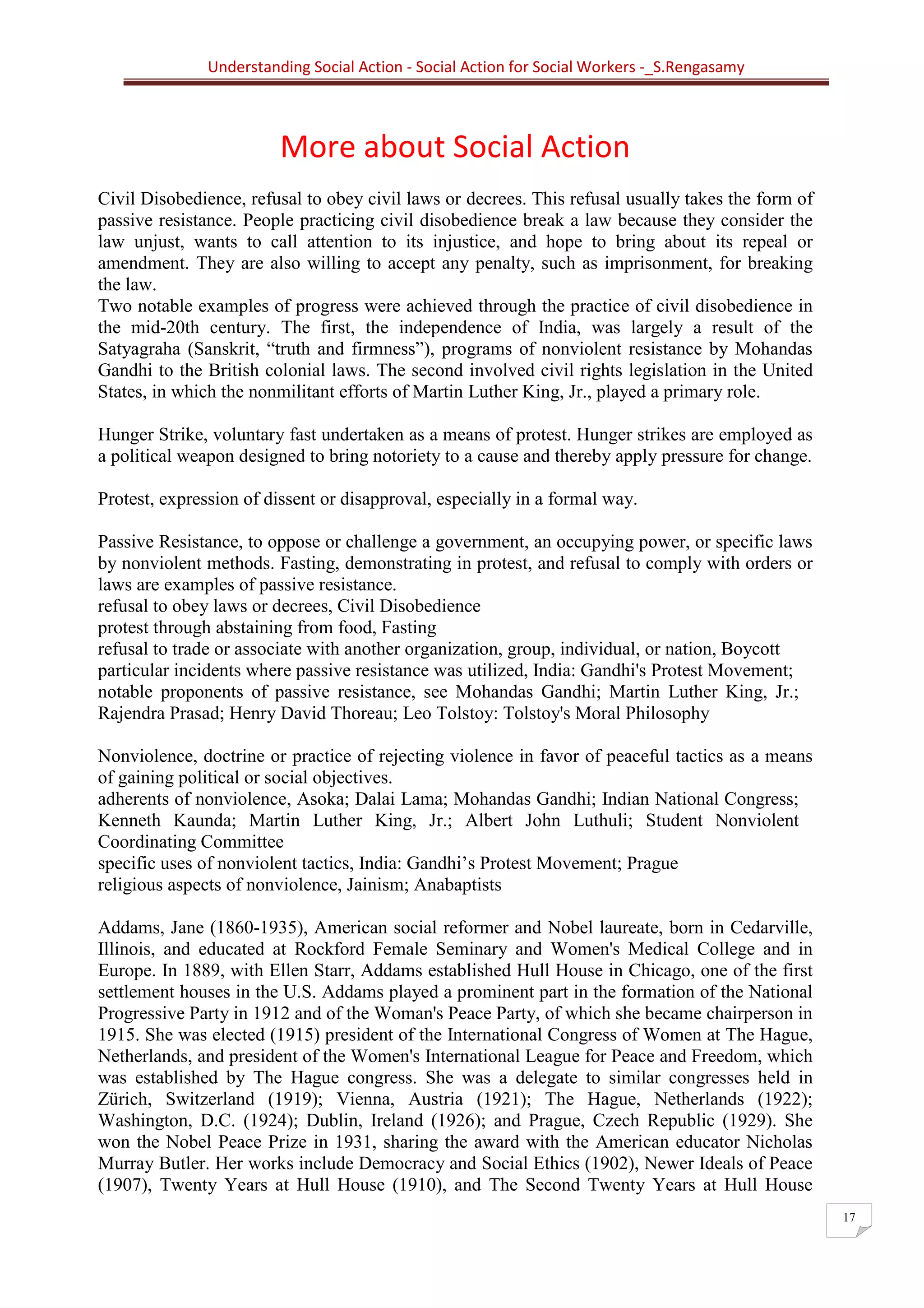 Understanding Social Action - Social Action for Social Workers -_S.Rengasamy
17
More about Social Action
Civil Disobedience, refusal to obey civil laws or decrees. This refusal usually takes the form of
passive resistance. People practicing civil disobedience break a law because they consider the
law unjust, wants to call attention to its injustice, and hope to bring about its repeal or
amendment. They are also willing to accept any penalty, such as imprisonment, for breaking
the law.
Two notable examples of progress were achieved through the practice of civil disobedience in
the mid-20th century. The first, the independence of India, was largely a result of the
Satyagraha (Sanskrit, “truth and firmness”), programs of nonviolent resistance by Mohandas
Gandhi to the British colonial laws. The second involved civil rights legislation in the United
States, in which the nonmilitant efforts of Martin Luther King, Jr., played a primary role.
Hunger Strike, voluntary fast undertaken as a means of protest. Hunger strikes are employed as
a political weapon designed to bring notoriety to a cause and thereby apply pressure for change.
Protest, expression of dissent or disapproval, especially in a formal way.
Passive Resistance, to oppose or challenge a government, an occupying power, or specific laws
by nonviolent methods. Fasting, demonstrating in protest, and refusal to comply with orders or
laws are examples of passive resistance.
refusal to obey laws or decrees, Civil Disobedience
protest through abstaining from food, Fasting
refusal to trade or associate with another organization, group, individual, or nation, Boycott
particular incidents where passive resistance was utilized, India: Gandhi's Protest Movement;
notable proponents of passive resistance, see Mohandas Gandhi; Martin Luther King, Jr.;
Rajendra Prasad; Henry David Thoreau; Leo Tolstoy: Tolstoy's Moral Philosophy
Nonviolence, doctrine or practice of rejecting violence in favor of peaceful tactics as a means
of gaining political or social objectives.
adherents of nonviolence, Asoka; Dalai Lama; Mohandas Gandhi; Indian National Congress;
Kenneth Kaunda; Martin Luther King, Jr.; Albert John Luthuli; Student Nonviolent
Coordinating Committee
specific uses of nonviolent tactics, India: Gandhi’s Protest Movement; Prague
religious aspects of nonviolence, Jainism; Anabaptists
Addams, Jane (1860-1935), American social reformer and Nobel laureate, born in Cedarville,
Illinois, and educated at Rockford Female Seminary and Women's Medical College and in
Europe. In 1889, with Ellen Starr, Addams established Hull House in Chicago, one of the first
settlement houses in the U.S. Addams played a prominent part in the formation of the National
Progressive Party in 1912 and of the Woman's Peace Party, of which she became chairperson in
1915. She was elected (1915) president of the International Congress of Women at The Hague,
Netherlands, and president of the Women's International League for Peace and Freedom, which
was established by The Hague congress. She was a delegate to similar congresses held in
Zürich, Switzerland (1919); Vienna, Austria (1921); The Hague, Netherlands (1922);
Washington, D.C. (1924); Dublin, Ireland (1926); and Prague, Czech Republic (1929). She
won the Nobel Peace Prize in 1931, sharing the award with the American educator Nicholas
Murray Butler. Her works include Democracy and Social Ethics (1902), Newer Ideals of Peace
(1907), Twenty Years at Hull House (1910), and The Second Twenty Years at Hull House
 