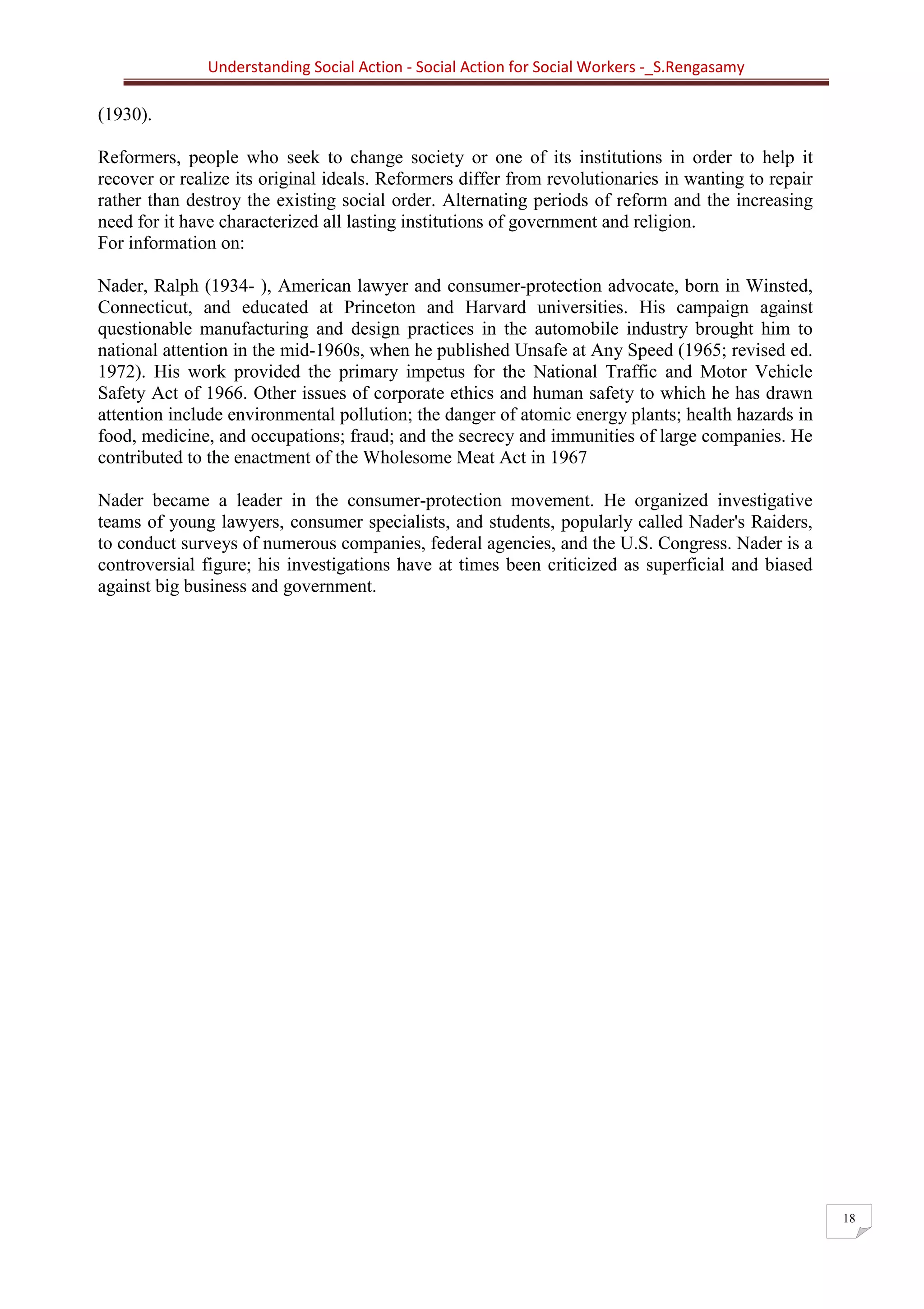 Understanding Social Action - Social Action for Social Workers -_S.Rengasamy
18
(1930).
Reformers, people who seek to change society or one of its institutions in order to help it
recover or realize its original ideals. Reformers differ from revolutionaries in wanting to repair
rather than destroy the existing social order. Alternating periods of reform and the increasing
need for it have characterized all lasting institutions of government and religion.
For information on:
Nader, Ralph (1934- ), American lawyer and consumer-protection advocate, born in Winsted,
Connecticut, and educated at Princeton and Harvard universities. His campaign against
questionable manufacturing and design practices in the automobile industry brought him to
national attention in the mid-1960s, when he published Unsafe at Any Speed (1965; revised ed.
1972). His work provided the primary impetus for the National Traffic and Motor Vehicle
Safety Act of 1966. Other issues of corporate ethics and human safety to which he has drawn
attention include environmental pollution; the danger of atomic energy plants; health hazards in
food, medicine, and occupations; fraud; and the secrecy and immunities of large companies. He
contributed to the enactment of the Wholesome Meat Act in 1967
Nader became a leader in the consumer-protection movement. He organized investigative
teams of young lawyers, consumer specialists, and students, popularly called Nader's Raiders,
to conduct surveys of numerous companies, federal agencies, and the U.S. Congress. Nader is a
controversial figure; his investigations have at times been criticized as superficial and biased
against big business and government.
 