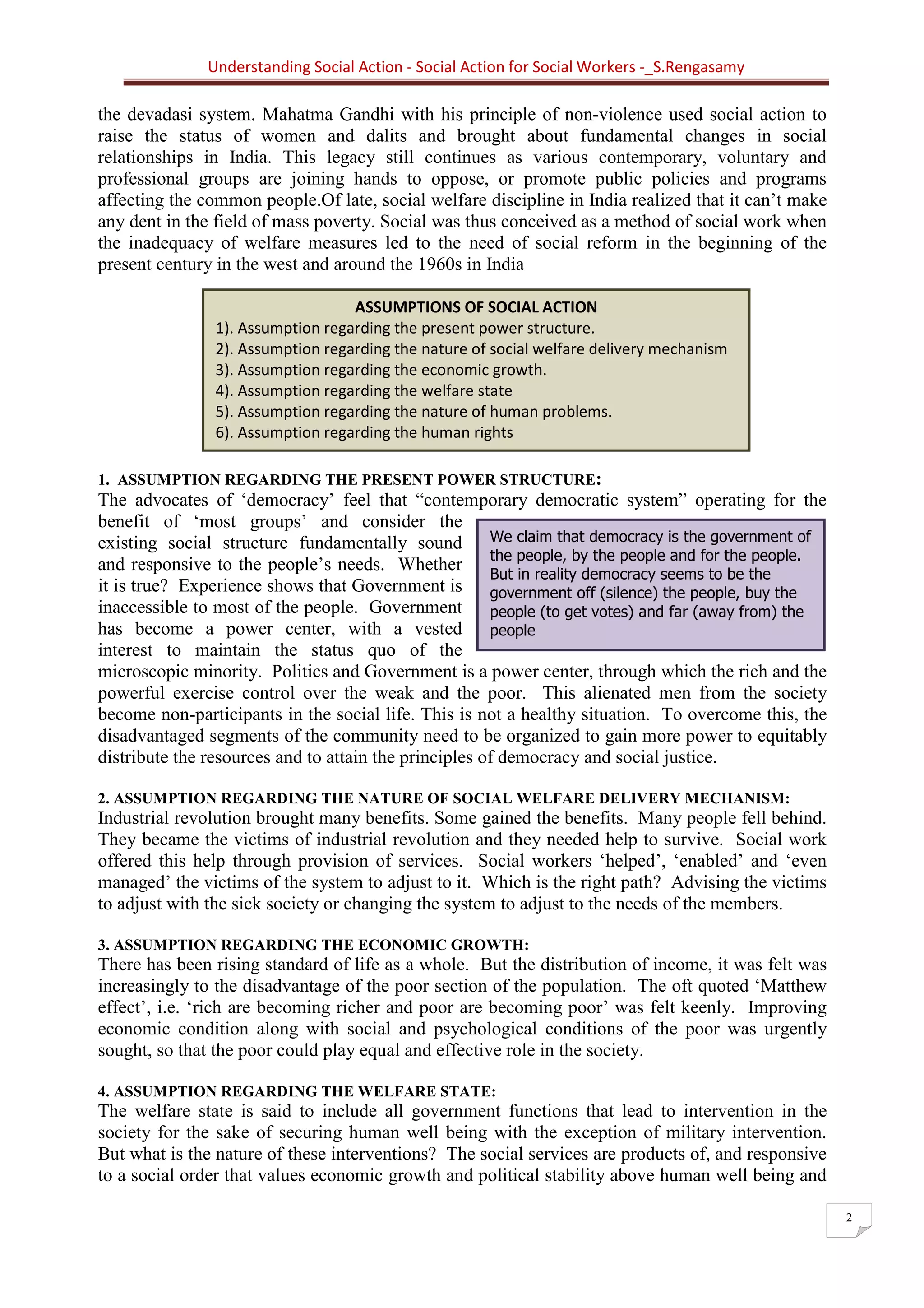 Understanding Social Action - Social Action for Social Workers -_S.Rengasamy
2
ASSUMPTIONS OF SOCIAL ACTION
1). Assumption regarding the present power structure.
2). Assumption regarding the nature of social welfare delivery mechanism
3). Assumption regarding the economic growth.
4). Assumption regarding the welfare state
5). Assumption regarding the nature of human problems.
6). Assumption regarding the human rights
We claim that democracy is the government of
the people, by the people and for the people.
But in reality democracy seems to be the
government off (silence) the people, buy the
people (to get votes) and far (away from) the
people
the devadasi system. Mahatma Gandhi with his principle of non-violence used social action to
raise the status of women and dalits and brought about fundamental changes in social
relationships in India. This legacy still continues as various contemporary, voluntary and
professional groups are joining hands to oppose, or promote public policies and programs
affecting the common people.Of late, social welfare discipline in India realized that it can’t make
any dent in the field of mass poverty. Social was thus conceived as a method of social work when
the inadequacy of welfare measures led to the need of social reform in the beginning of the
present century in the west and around the 1960s in India
1. ASSUMPTION REGARDING THE PRESENT POWER STRUCTURE:
The advocates of ‘democracy’ feel that “contemporary democratic system” operating for the
benefit of ‘most groups’ and consider the
existing social structure fundamentally sound
and responsive to the people’s needs. Whether
it is true? Experience shows that Government is
inaccessible to most of the people. Government
has become a power center, with a vested
interest to maintain the status quo of the
microscopic minority. Politics and Government is a power center, through which the rich and the
powerful exercise control over the weak and the poor. This alienated men from the society
become non-participants in the social life. This is not a healthy situation. To overcome this, the
disadvantaged segments of the community need to be organized to gain more power to equitably
distribute the resources and to attain the principles of democracy and social justice.
2. ASSUMPTION REGARDING THE NATURE OF SOCIAL WELFARE DELIVERY MECHANISM:
Industrial revolution brought many benefits. Some gained the benefits. Many people fell behind.
They became the victims of industrial revolution and they needed help to survive. Social work
offered this help through provision of services. Social workers ‘helped’, ‘enabled’ and ‘even
managed’ the victims of the system to adjust to it. Which is the right path? Advising the victims
to adjust with the sick society or changing the system to adjust to the needs of the members.
3. ASSUMPTION REGARDING THE ECONOMIC GROWTH:
There has been rising standard of life as a whole. But the distribution of income, it was felt was
increasingly to the disadvantage of the poor section of the population. The oft quoted ‘Matthew
effect’, i.e. ‘rich are becoming richer and poor are becoming poor’ was felt keenly. Improving
economic condition along with social and psychological conditions of the poor was urgently
sought, so that the poor could play equal and effective role in the society.
4. ASSUMPTION REGARDING THE WELFARE STATE:
The welfare state is said to include all government functions that lead to intervention in the
society for the sake of securing human well being with the exception of military intervention.
But what is the nature of these interventions? The social services are products of, and responsive
to a social order that values economic growth and political stability above human well being and
 