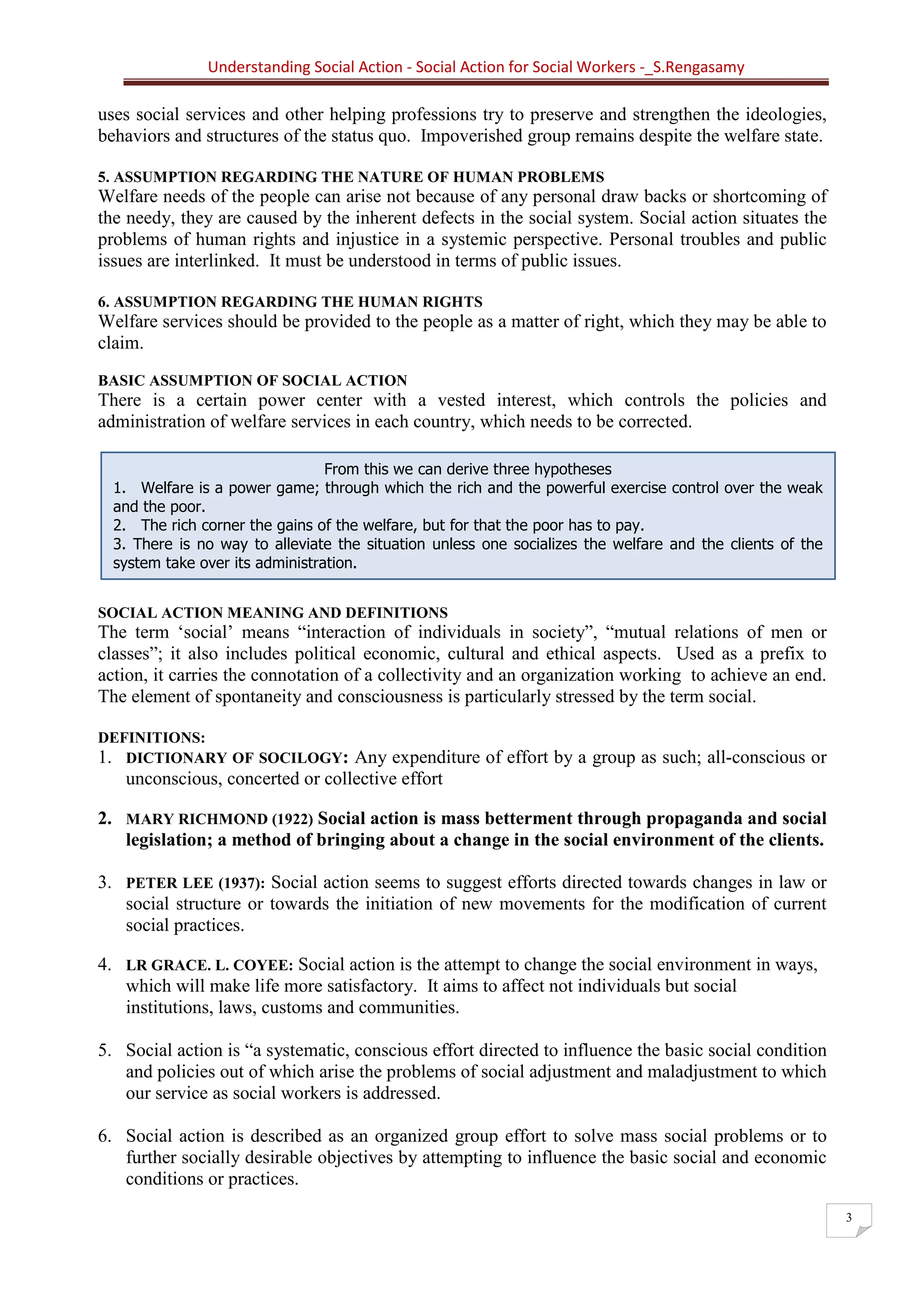 Understanding Social Action - Social Action for Social Workers -_S.Rengasamy
3
From this we can derive three hypotheses
1. Welfare is a power game; through which the rich and the powerful exercise control over the weak
and the poor.
2. The rich corner the gains of the welfare, but for that the poor has to pay.
3. There is no way to alleviate the situation unless one socializes the welfare and the clients of the
system take over its administration.
uses social services and other helping professions try to preserve and strengthen the ideologies,
behaviors and structures of the status quo. Impoverished group remains despite the welfare state.
5. ASSUMPTION REGARDING THE NATURE OF HUMAN PROBLEMS
Welfare needs of the people can arise not because of any personal draw backs or shortcoming of
the needy, they are caused by the inherent defects in the social system. Social action situates the
problems of human rights and injustice in a systemic perspective. Personal troubles and public
issues are interlinked. It must be understood in terms of public issues.
6. ASSUMPTION REGARDING THE HUMAN RIGHTS
Welfare services should be provided to the people as a matter of right, which they may be able to
claim.
BASIC ASSUMPTION OF SOCIAL ACTION
There is a certain power center with a vested interest, which controls the policies and
administration of welfare services in each country, which needs to be corrected.
SOCIAL ACTION MEANING AND DEFINITIONS
The term ‘social’ means “interaction of individuals in society”, “mutual relations of men or
classes”; it also includes political economic, cultural and ethical aspects. Used as a prefix to
action, it carries the connotation of a collectivity and an organization working to achieve an end.
The element of spontaneity and consciousness is particularly stressed by the term social.
DEFINITIONS:
1. DICTIONARY OF SOCILOGY: Any expenditure of effort by a group as such; all-conscious or
unconscious, concerted or collective effort
2. MARY RICHMOND (1922) Social action is mass betterment through propaganda and social
legislation; a method of bringing about a change in the social environment of the clients.
3. PETER LEE (1937): Social action seems to suggest efforts directed towards changes in law or
social structure or towards the initiation of new movements for the modification of current
social practices.
4. LR GRACE. L. COYEE: Social action is the attempt to change the social environment in ways,
which will make life more satisfactory. It aims to affect not individuals but social
institutions, laws, customs and communities.
5. Social action is “a systematic, conscious effort directed to influence the basic social condition
and policies out of which arise the problems of social adjustment and maladjustment to which
our service as social workers is addressed.
6. Social action is described as an organized group effort to solve mass social problems or to
further socially desirable objectives by attempting to influence the basic social and economic
conditions or practices.
 