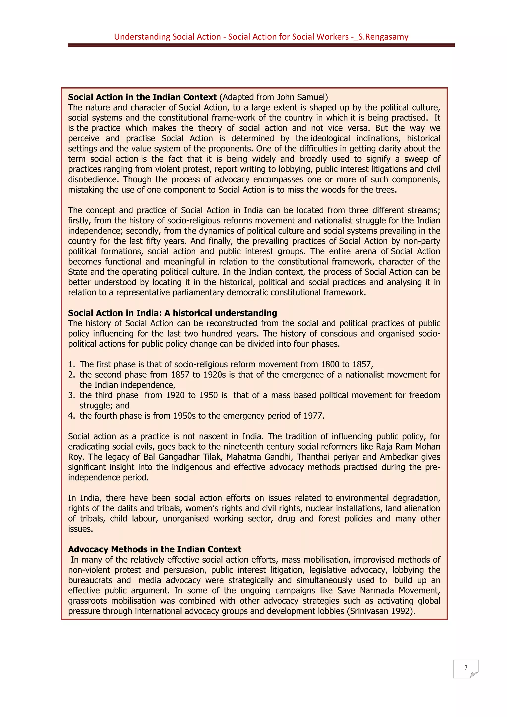 Understanding Social Action - Social Action for Social Workers -_S.Rengasamy
7
Social Action in the Indian Context (Adapted from John Samuel)
The nature and character of Social Action, to a large extent is shaped up by the political culture,
social systems and the constitutional frame-work of the country in which it is being practised. It
is the practice which makes the theory of social action and not vice versa. But the way we
perceive and practise Social Action is determined by the ideological inclinations, historical
settings and the value system of the proponents. One of the difficulties in getting clarity about the
term social action is the fact that it is being widely and broadly used to signify a sweep of
practices ranging from violent protest, report writing to lobbying, public interest litigations and civil
disobedience. Though the process of advocacy encompasses one or more of such components,
mistaking the use of one component to Social Action is to miss the woods for the trees.
The concept and practice of Social Action in India can be located from three different streams;
firstly, from the history of socio-religious reforms movement and nationalist struggle for the Indian
independence; secondly, from the dynamics of political culture and social systems prevailing in the
country for the last fifty years. And finally, the prevailing practices of Social Action by non-party
political formations, social action and public interest groups. The entire arena of Social Action
becomes functional and meaningful in relation to the constitutional framework, character of the
State and the operating political culture. In the Indian context, the process of Social Action can be
better understood by locating it in the historical, political and social practices and analysing it in
relation to a representative parliamentary democratic constitutional framework.
Social Action in India: A historical understanding
The history of Social Action can be reconstructed from the social and political practices of public
policy influencing for the last two hundred years. The history of conscious and organised socio-
political actions for public policy change can be divided into four phases.
1. The first phase is that of socio-religious reform movement from 1800 to 1857,
2. the second phase from 1857 to 1920s is that of the emergence of a nationalist movement for
the Indian independence,
3. the third phase from 1920 to 1950 is that of a mass based political movement for freedom
struggle; and
4. the fourth phase is from 1950s to the emergency period of 1977.
Social action as a practice is not nascent in India. The tradition of influencing public policy, for
eradicating social evils, goes back to the nineteenth century social reformers like Raja Ram Mohan
Roy. The legacy of Bal Gangadhar Tilak, Mahatma Gandhi, Thanthai periyar and Ambedkar gives
significant insight into the indigenous and effective advocacy methods practised during the pre-
independence period.
In India, there have been social action efforts on issues related to environmental degradation,
rights of the dalits and tribals, women’s rights and civil rights, nuclear installations, land alienation
of tribals, child labour, unorganised working sector, drug and forest policies and many other
issues.
Advocacy Methods in the Indian Context
In many of the relatively effective social action efforts, mass mobilisation, improvised methods of
non-violent protest and persuasion, public interest litigation, legislative advocacy, lobbying the
bureaucrats and media advocacy were strategically and simultaneously used to build up an
effective public argument. In some of the ongoing campaigns like Save Narmada Movement,
grassroots mobilisation was combined with other advocacy strategies such as activating global
pressure through international advocacy groups and development lobbies (Srinivasan 1992).
 