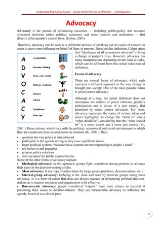 Understanding Social Action - Social Action for Social Workers -_S.Rengasamy
10
Advocacy
Advocacy is the pursuit of influencing outcomes — including public-policy and resource
allocation decisions within political, economic, and social systems and institutions — that
directly affect people’s current lives. (Cohen, 2001)
Therefore, advocacy can be seen as a deliberate process of speaking out on issues of concern in
order to exert some influence on behalf of ideas or persons. Based on this definition, Cohen states
that “ideologues of all persuasions advocate” to bring
a change in people’s lives. However, advocacy has
many interpretations depending on the issue at stake,
which can be different from this initial value-neutral
definition.
Forms of advocacy
There are several forms of advocacy, which each
represent a different approach in the way change is
brought into society. One of the most popular forms
is social justice advocacy.
Although it is true, the initial definition does not
encompass the notions of power relations, people’s
participation and a vision of a just society that
promoted by social justice advocates. For them,
advocacy represents the series of actions taken and
issues highlighted to change the “what is” into a
“what should be”, considering that this “what should
be” is a more decent and a more just society (ib.,
2001.) Those actions, which vary with the political, economical and social environment in which
they are conducted, have several points in common (ib., 2001.) They:
• question the way policy is administered
• participate in the agenda setting as they raise significant issues
• target political systems “because those systems are not responding to people’s needs”
• are inclusive and engaging
• propose policy solutions
• open up space for public argumentation.
Some of the other forms of advocacy include:
• Ideological advocacy: in this approach, groups fight, sometimes during protests, to advance
their ideas in the decision-making circles.
• Mass advocacy: is any type of action taken by large groups (petitions, demonstrations, etc.)
• Interest-group advocacy: lobbying is the main tool used by interests groups doing mass
advocacy. It is a form of action that does not always succeed at influencing political decision-
makers as it requires resources and organization to be effective.
• Bureaucratic advocacy: people considered “experts” have more chance to succeed at
presenting their issues to decision-makers. They use bureaucratic advocacy to influence the
agenda, however at a slower pace.
 