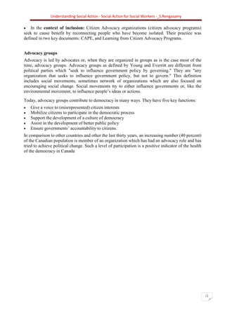 Understanding Social Action - Social Action for Social Workers -_S.Rengasamy
12
• In the context of inclusion: Citizen Advocacy organizations (citizen advocacy programs)
seek to cause benefit by reconnecting people who have become isolated. Their practice was
defined in two key documents: CAPE, and Learning from Citizen Advocacy Programs.
Advocacy groups
Advocacy is led by advocates or, when they are organized in groups as is the case most of the
time, advocacy groups. Advocacy groups as defined by Young and Everritt are different from
political parties which "seek to influence government policy by governing." They are "any
organization that seeks to influence government policy, but not to govern." This definition
includes social movements, sometimes network of organizations which are also focused on
encouraging social change. Social movements try to either influence governments or, like the
environmental movement, to influence people’s ideas or actions.
Today, advocacy groups contribute to democracy in many ways. They have five key functions:
• Give a voice to (misrepresented) citizen interests
• Mobilize citizens to participate in the democratic process
• Support the development of a culture of democracy
• Assist in the development of better public policy
• Ensure governments’ accountability to citizens.
In comparison to other countries and other the last thirty years, an increasing number (40 percent)
of the Canadian population is member of an organization which has had an advocacy role and has
tried to achieve political change. Such a level of participation is a positive indicator of the health
of the democracy in Canada
 