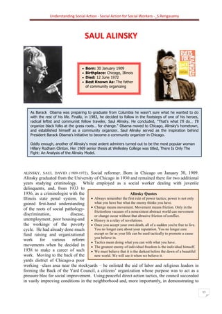 Understanding Social Action - Social Action for Social Workers -_S.Rengasamy
13
As Barack Obama was preparing to graduate from Columbia he wasn't sure what he wanted to do
with the rest of his life. Finally, in 1983, he decided to follow in the footsteps of one of his heroes,
radical leftist and communist fellow traveler, Saul Alinsky. He concluded, "That's what I'll do… I'll
organize black folks at the grass roots… for change." Obama moved to Chicago, Alinsky's hometown,
and established himself as a community organizer. Saul Alinsky served as the inspiration behind
President Barack Obama's initiative to become a community organizer in Chicago.
Oddly enough, another of Alinsky's most ardent admirers turned out to be the most popular woman
Hillary Rodham Clinton. Her 1969 senior thesis at Wellesley College was titled, There Is Only The
Fight: An Analysis of the Alinsky Model.
Alinsky Quotes
• Always remember the first rule of power tactics; power is not only
what you have but what the enemy thinks you have.
• Change means movement. Movement means friction. Only in the
frictionless vacuum of a nonexistent abstract world can movement
or change occur without that abrasive friction of conflict.
• History is a relay of revolutions.
• Once you accept your own death, all of a sudden you're free to live.
You no longer care about your reputation. You no longer care
except so far as your life can be used tactically to promote a cause
you believe in.
• Tactics mean doing what you can with what you have.
• The greatest enemy of individual freedom is the individual himself.
• We must believe that it is the darkest before the dawn of a beautiful
new world. We will see it when we believe it.
SAUL ALINSKY
ALINSKY, SAUL DAVID (1909-1972), Social reformer. Born in Chicago on January 30, 1909.
Alinsky graduated from the University of Chicago in 1930 and remained there for two additional
years studying criminology. While employed as a social worker dealing with juvenile
delinquents, and, from 1933 to
1936, as a criminologist with the
Illinois state penal system, he
gained first-hand understanding
of the roots of social pathology-
discrimination, disease,
unemployment, poor housing-and
the workings of the poverty
cycle. He had already done much
fund raising and organizational
work for various reform
movements when he decided in
1938 to make a career of such
work. Moving to the back of the
yards district of Chicago-a poor
working –class area near the stockyards – he enlisted the aid of labor and religious leaders in
forming the Back of the Yard Council, a citizens’ organization whose purpose was to act as a
pressure bloc for social improvement. Using peaceful direct action tactics, the council succeeded
in vastly improving conditions in the neighborhood and, more importantly, in demonstrating to
• Born: 30 January 1909
• Birthplace: Chicago, Illinois
• Died: 12 June 1972
• Best Known As: The father
of community organizing
 