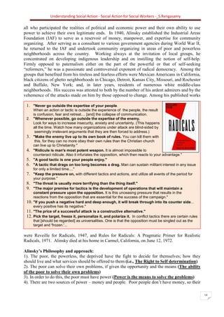 Understanding Social Action - Social Action for Social Workers -_S.Rengasamy
14
Social Action is concerned with how to create
mass organizations to seize power and give it
to the people; to realize the democratic dream of
equality, justice, peace.... "Better to die on
your feet than to live on your knees.' This
means revolution –Alinsky
1. "Never go outside the expertise of your people.
When an action or tactic is outside the experience of the people, the result
is confusion, fear and retreat.... [and] the collapse of communication.
2. "Whenever possible, go outside the expertise of the enemy.
Look for ways to increase insecurity, anxiety and uncertainty. (This happens
all the time. Watch how many organizations under attack are blind-sided by
seemingly irrelevant arguments that they are then forced to address.)
3. "Make the enemy live up to its own book of rules. You can kill them with
this, for they can no more obey their own rules than the Christian church
can live up to Christianity."
4. "Ridicule is man's most potent weapon. It is almost impossible to
counteract ridicule. Also it infuriates the opposition, which then reacts to your advantage."
5. "A good tactic is one your people enjoy."
6. "A tactic that drags on too long becomes a drag. Man can sustain militant interest in any issue
for only a limited time...."
7. "Keep the pressure on, with different tactics and actions, and utilize all events of the period for
your purpose."
8. "The threat is usually more terrifying than the thing itself."
9. "The major premise for tactics is the development of operations that will maintain a
constant pressure upon the opposition. It is this unceasing pressure that results in the
reactions from the opposition that are essential for the success of the campaign."
10. "If you push a negative hard and deep enough, it will break through into its counter side...
every positive has its negative."
11. "The price of a successful attack is a constructive alternative."
12. Pick the target, freeze it, personalize it, and polarize it. In conflict tactics there are certain rules
that [should be regarded] as universalities. One is that the opposition must be singled out as the
target and 'frozen.'...
all who participated the realities of political and economic power and their own ability to use
power to achieve their own legitimate ends. In 1940, Alinsky established the Industrial Areas
Foundation (IAF) to serve as a reservoir of money, manpower, and expertise for community
organizing. After serving as a consultant to various government agencies during World War II,
he returned to the IAF and undertook community organizing in areas of poor and powerless
neighborhoods across the country. Working always at the invitation of local groups, he
concentrated on developing indigenous leadership and on instilling the notion of self-help.
Firmly opposed to paternalism either on the part of the powerful or that of self-seeking
“reformers,” he was a passionate and controversial exponent of radical democracy. Among the
groups that benefited from his tireless and fearless efforts were Mexican Americans in California,
black citizens of ghetto neighborhoods in Chicago, Detroit, Kansas City, Missouri, and Rochester
and Buffalo, New York; and, in later years, residents of numerous white middle-class
neighborhoods. His success was attested to both by the number of his ardent admirers and by the
vehemence of the attacks made on him by those opposed to change. Among his published works
were Reveille for Radicals, 1947, and Rules for Radicals: A Pragmatic Primer for Realistic
Radicals, 1971. Alinsky died at his home in Carmel, California, on June 12, 1972.
Alinsky’s Philosophy and approach:
1). The poor, the powerless, the deprived have the fight to decide for themselves; how they
should live and what services should be offered to them (i.e., The Right to Self determination)
2). The poor can solve their own problems, if given the opportunity and the means (The ability
of the poor to solve their own problems)
3). In order to do this, the poor must have power (Power is the means to solve the problems)
4). There are two sources of power – money and people. Poor people don’t have money, so their
 