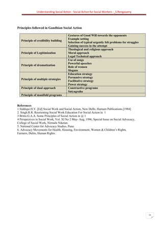 Understanding Social Action - Social Action for Social Workers -_S.Rengasamy
16
Principles followed in Gandhian Social Action
Principle of credibility building
Gestures of Good Will towards the opponents
Example setting
Selection of typical urgently felt problems for struggles
Gaining success in the attempt
Principle of Legitimization
Theological and religious approach
Moral approach
Legal Technical approach
Principle of dramatization
Use of songs
Powerful speeches
Role of women
Slogans
Principle of multiple strategies
Education strategy
Persuasive strategy
Facilitative strategy
Power strategy
Principle of dual approach Constructive programs
Satyagraha
Principle of manifold programs
References
1.Siddiqui.H.Y. [Ed] Social Work and Social Action, New Delhi, Harnam Publications.[1984]
2. Singh.R.R. Reorienting Social Work Education For Social Action in 1
3 Britto.G.A.A. Some Principles of Social Action in @ 1
4 Perspectives in Social Work, Vol. XI No 2 May- Aug, 1996, Special Issue on Social Advocacy,
College of Social Work, Nirmala Niketan.
5. National Center for Advocacy Studies, Pune.
6. Advocacy Movements for Health, Housing, Environment, Women & Children’s Rights,
Farmers, Dalits, Human Rights.
 