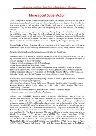 Understanding Social Action - Social Action for Social Workers -_S.Rengasamy
17
More about Social Action
Civil Disobedience, refusal to obey civil laws or decrees. This refusal usually takes the form of
passive resistance. People practicing civil disobedience break a law because they consider the
law unjust, wants to call attention to its injustice, and hope to bring about its repeal or
amendment. They are also willing to accept any penalty, such as imprisonment, for breaking
the law.
Two notable examples of progress were achieved through the practice of civil disobedience in
the mid-20th century. The first, the independence of India, was largely a result of the
Satyagraha (Sanskrit, “truth and firmness”), programs of nonviolent resistance by Mohandas
Gandhi to the British colonial laws. The second involved civil rights legislation in the United
States, in which the nonmilitant efforts of Martin Luther King, Jr., played a primary role.
Hunger Strike, voluntary fast undertaken as a means of protest. Hunger strikes are employed as
a political weapon designed to bring notoriety to a cause and thereby apply pressure for change.
Protest, expression of dissent or disapproval, especially in a formal way.
Passive Resistance, to oppose or challenge a government, an occupying power, or specific laws
by nonviolent methods. Fasting, demonstrating in protest, and refusal to comply with orders or
laws are examples of passive resistance.
refusal to obey laws or decrees, Civil Disobedience
protest through abstaining from food, Fasting
refusal to trade or associate with another organization, group, individual, or nation, Boycott
particular incidents where passive resistance was utilized, India: Gandhi's Protest Movement;
notable proponents of passive resistance, see Mohandas Gandhi; Martin Luther King, Jr.;
Rajendra Prasad; Henry David Thoreau; Leo Tolstoy: Tolstoy's Moral Philosophy
Nonviolence, doctrine or practice of rejecting violence in favor of peaceful tactics as a means
of gaining political or social objectives.
adherents of nonviolence, Asoka; Dalai Lama; Mohandas Gandhi; Indian National Congress;
Kenneth Kaunda; Martin Luther King, Jr.; Albert John Luthuli; Student Nonviolent
Coordinating Committee
specific uses of nonviolent tactics, India: Gandhi’s Protest Movement; Prague
religious aspects of nonviolence, Jainism; Anabaptists
Addams, Jane (1860-1935), American social reformer and Nobel laureate, born in Cedarville,
Illinois, and educated at Rockford Female Seminary and Women's Medical College and in
Europe. In 1889, with Ellen Starr, Addams established Hull House in Chicago, one of the first
settlement houses in the U.S. Addams played a prominent part in the formation of the National
Progressive Party in 1912 and of the Woman's Peace Party, of which she became chairperson in
1915. She was elected (1915) president of the International Congress of Women at The Hague,
Netherlands, and president of the Women's International League for Peace and Freedom, which
was established by The Hague congress. She was a delegate to similar congresses held in
Zürich, Switzerland (1919); Vienna, Austria (1921); The Hague, Netherlands (1922);
Washington, D.C. (1924); Dublin, Ireland (1926); and Prague, Czech Republic (1929). She
won the Nobel Peace Prize in 1931, sharing the award with the American educator Nicholas
Murray Butler. Her works include Democracy and Social Ethics (1902), Newer Ideals of Peace
(1907), Twenty Years at Hull House (1910), and The Second Twenty Years at Hull House
 