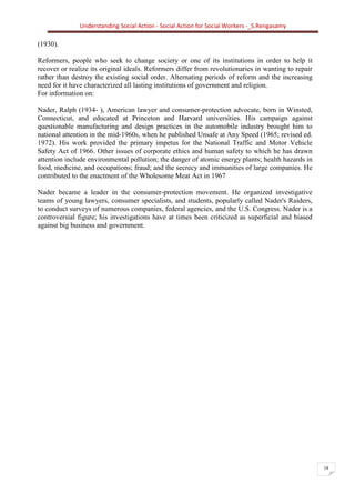 Understanding Social Action - Social Action for Social Workers -_S.Rengasamy
18
(1930).
Reformers, people who seek to change society or one of its institutions in order to help it
recover or realize its original ideals. Reformers differ from revolutionaries in wanting to repair
rather than destroy the existing social order. Alternating periods of reform and the increasing
need for it have characterized all lasting institutions of government and religion.
For information on:
Nader, Ralph (1934- ), American lawyer and consumer-protection advocate, born in Winsted,
Connecticut, and educated at Princeton and Harvard universities. His campaign against
questionable manufacturing and design practices in the automobile industry brought him to
national attention in the mid-1960s, when he published Unsafe at Any Speed (1965; revised ed.
1972). His work provided the primary impetus for the National Traffic and Motor Vehicle
Safety Act of 1966. Other issues of corporate ethics and human safety to which he has drawn
attention include environmental pollution; the danger of atomic energy plants; health hazards in
food, medicine, and occupations; fraud; and the secrecy and immunities of large companies. He
contributed to the enactment of the Wholesome Meat Act in 1967
Nader became a leader in the consumer-protection movement. He organized investigative
teams of young lawyers, consumer specialists, and students, popularly called Nader's Raiders,
to conduct surveys of numerous companies, federal agencies, and the U.S. Congress. Nader is a
controversial figure; his investigations have at times been criticized as superficial and biased
against big business and government.
 