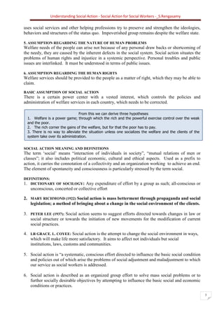 Understanding Social Action - Social Action for Social Workers -_S.Rengasamy
3
From this we can derive three hypotheses
1. Welfare is a power game; through which the rich and the powerful exercise control over the weak
and the poor.
2. The rich corner the gains of the welfare, but for that the poor has to pay.
3. There is no way to alleviate the situation unless one socializes the welfare and the clients of the
system take over its administration.
uses social services and other helping professions try to preserve and strengthen the ideologies,
behaviors and structures of the status quo. Impoverished group remains despite the welfare state.
5. ASSUMPTION REGARDING THE NATURE OF HUMAN PROBLEMS
Welfare needs of the people can arise not because of any personal draw backs or shortcoming of
the needy, they are caused by the inherent defects in the social system. Social action situates the
problems of human rights and injustice in a systemic perspective. Personal troubles and public
issues are interlinked. It must be understood in terms of public issues.
6. ASSUMPTION REGARDING THE HUMAN RIGHTS
Welfare services should be provided to the people as a matter of right, which they may be able to
claim.
BASIC ASSUMPTION OF SOCIAL ACTION
There is a certain power center with a vested interest, which controls the policies and
administration of welfare services in each country, which needs to be corrected.
SOCIAL ACTION MEANING AND DEFINITIONS
The term ‘social’ means “interaction of individuals in society”, “mutual relations of men or
classes”; it also includes political economic, cultural and ethical aspects. Used as a prefix to
action, it carries the connotation of a collectivity and an organization working to achieve an end.
The element of spontaneity and consciousness is particularly stressed by the term social.
DEFINITIONS:
1. DICTIONARY OF SOCILOGY: Any expenditure of effort by a group as such; all-conscious or
unconscious, concerted or collective effort
2. MARY RICHMOND (1922) Social action is mass betterment through propaganda and social
legislation; a method of bringing about a change in the social environment of the clients.
3. PETER LEE (1937): Social action seems to suggest efforts directed towards changes in law or
social structure or towards the initiation of new movements for the modification of current
social practices.
4. LR GRACE. L. COYEE: Social action is the attempt to change the social environment in ways,
which will make life more satisfactory. It aims to affect not individuals but social
institutions, laws, customs and communities.
5. Social action is “a systematic, conscious effort directed to influence the basic social condition
and policies out of which arise the problems of social adjustment and maladjustment to which
our service as social workers is addressed.
6. Social action is described as an organized group effort to solve mass social problems or to
further socially desirable objectives by attempting to influence the basic social and economic
conditions or practices.
 