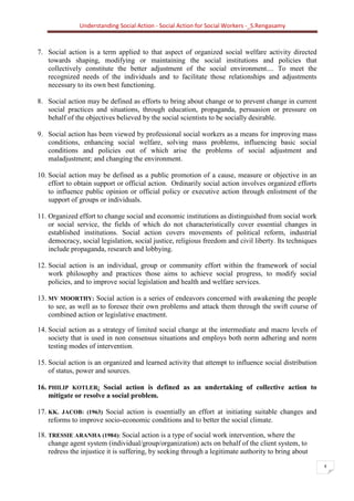 Understanding Social Action - Social Action for Social Workers -_S.Rengasamy
4
7. Social action is a term applied to that aspect of organized social welfare activity directed
towards shaping, modifying or maintaining the social institutions and policies that
collectively constitute the better adjustment of the social environment.... To meet the
recognized needs of the individuals and to facilitate those relationships and adjustments
necessary to its own best functioning.
8. Social action may be defined as efforts to bring about change or to prevent change in current
social practices and situations, through education, propaganda, persuasion or pressure on
behalf of the objectives believed by the social scientists to be socially desirable.
9. Social action has been viewed by professional social workers as a means for improving mass
conditions, enhancing social welfare, solving mass problems, influencing basic social
conditions and policies out of which arise the problems of social adjustment and
maladjustment; and changing the environment.
10. Social action may be defined as a public promotion of a cause, measure or objective in an
effort to obtain support or official action. Ordinarily social action involves organized efforts
to influence public opinion or official policy or executive action through enlistment of the
support of groups or individuals.
11. Organized effort to change social and economic institutions as distinguished from social work
or social service, the fields of which do not characteristically cover essential changes in
established institutions. Social action covers movements of political reform, industrial
democracy, social legislation, social justice, religious freedom and civil liberty. Its techniques
include propaganda, research and lobbying.
12. Social action is an individual, group or community effort within the framework of social
work philosophy and practices those aims to achieve social progress, to modify social
policies, and to improve social legislation and health and welfare services.
13. MV MOORTHY: Social action is a series of endeavors concerned with awakening the people
to see, as well as to foresee their own problems and attack them through the swift course of
combined action or legislative enactment.
14. Social action as a strategy of limited social change at the intermediate and macro levels of
society that is used in non consensus situations and employs both norm adhering and norm
testing modes of intervention.
15. Social action is an organized and learned activity that attempt to influence social distribution
of status, power and sources.
16. PHILIP KOTLER: Social action is defined as an undertaking of collective action to
mitigate or resolve a social problem.
17. KK. JACOB: (1963) Social action is essentially an effort at initiating suitable changes and
reforms to improve socio-economic conditions and to better the social climate.
18. TRESSIE ARANHA (1984): Social action is a type of social work intervention, where the
change agent system (individual/group/organization) acts on behalf of the client system, to
redress the injustice it is suffering, by seeking through a legitimate authority to bring about
 