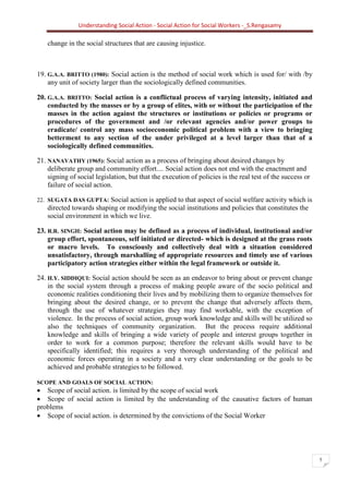 Understanding Social Action - Social Action for Social Workers -_S.Rengasamy
5
change in the social structures that are causing injustice.
19. G.A.A. BRITTO (1980): Social action is the method of social work which is used for/ with /by
any unit of society larger than the sociologically defined communities.
20. G.A.A. BRITTO: Social action is a conflictual process of varying intensity, initiated and
conducted by the masses or by a group of elites, with or without the participation of the
masses in the action against the structures or institutions or policies or programs or
procedures of the government and /or relevant agencies and/or power groups to
eradicate/ control any mass socioeconomic political problem with a view to bringing
betterment to any section of the under privileged at a level larger than that of a
sociologically defined communities.
21. NANAVATHY (1965): Social action as a process of bringing about desired changes by
deliberate group and community effort.... Social action does not end with the enactment and
signing of social legislation, but that the execution of policies is the real test of the success or
failure of social action.
22. SUGATA DAS GUPTA: Social action is applied to that aspect of social welfare activity which is
directed towards shaping or modifying the social institutions and policies that constitutes the
social environment in which we live.
23. R.R. SINGH: Social action may be defined as a process of individual, institutional and/or
group effort, spontaneous, self initiated or directed- which is designed at the grass roots
or macro levels. To consciously and collectively deal with a situation considered
unsatisfactory, through marshalling of appropriate resources and timely use of various
participatory action strategies either within the legal framework or outside it.
24. H.Y. SIDDIQUI: Social action should be seen as an endeavor to bring about or prevent change
in the social system through a process of making people aware of the socio political and
economic realities conditioning their lives and by mobilizing them to organize themselves for
bringing about the desired change, or to prevent the change that adversely affects them,
through the use of whatever strategies they may find workable, with the exception of
violence. In the process of social action, group work knowledge and skills will be utilized so
also the techniques of community organization. But the process require additional
knowledge and skills of bringing a wide variety of people and interest groups together in
order to work for a common purpose; therefore the relevant skills would have to be
specifically identified; this requires a very thorough understanding of the political and
economic forces operating in a society and a very clear understanding or the goals to be
achieved and probable strategies to be followed.
SCOPE AND GOALS OF SOCIAL ACTION:
• Scope of social action. is limited by the scope of social work
• Scope of social action is limited by the understanding of the causative factors of human
problems
• Scope of social action. is determined by the convictions of the Social Worker
 
