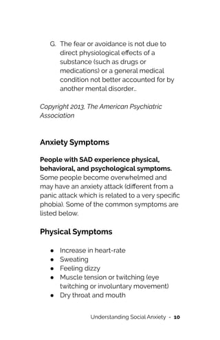 G. The fear or avoidance is not due to
direct physiological e
ff
ects of a
substance (such as drugs or
medications) or a general medical
condition not better accounted for by
another mental disorder…


Copyright 2013, The American Psychiatric
Association




Anxiety Symptoms


People with SAD experience physical,
behavioral, and psychological symptoms.
Some people become overwhelmed and
may have an anxiety attack (di
ff
erent from a
panic attack which is related to a very speci
fi
c
phobia). Some of the common symptoms are
listed below.




Physical Symptoms


● Increase in heart-rate


● Sweating


● Feeling dizzy


● Muscle tension or twitching (eye
twitching or involuntary movement)


● Dry throat and mouth


Understanding Social Anxiety - 10
 