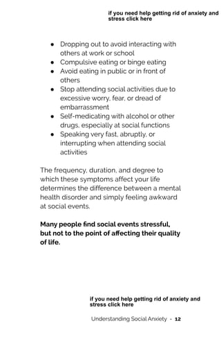 ● Dropping out to avoid interacting with
others at work or school


● Compulsive eating or binge eating


● Avoid eating in public or in front of
others


● Stop attending social activities due to
excessive worry, fear, or dread of
embarrassment


● Self-medicating with alcohol or other
drugs, especially at social functions


● Speaking very fast, abruptly, or
interrupting when attending social
activities




The frequency, duration, and degree to
which these symptoms affect your life
determines the difference between a mental
health disorder and simply feeling awkward
at social events.




Many people
fi
nd social events stressful,
but not to the point of a
ff
ecting their quality
of life.


Understanding Social Anxiety - 12
if you need help getting rid of anxiety and
stress click here
if you need help getting rid of anxiety and
stress click here
 