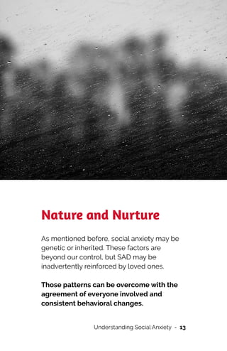 Nature and Nurture


As mentioned before, social anxiety may be
genetic or inherited. These factors are
beyond our control, but SAD may be
inadvertently reinforced by loved ones.




Those patterns can be overcome with the
agreement of everyone involved and
consistent behavioral changes.


Understanding Social Anxiety - 13
 