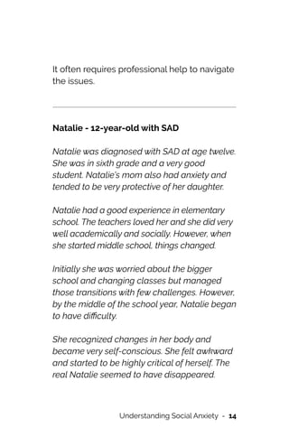 It often requires professional help to navigate
the issues.








Natalie - 12-year-old with SAD




Natalie was diagnosed with SAD at age twelve.
She was in sixth grade and a very good
student. Natalie’s mom also had anxiety and
tended to be very protective of her daughter.




Natalie had a good experience in elementary
school. The teachers loved her and she did very
well academically and socially. However, when
she started middle school, things changed.




Initially she was worried about the bigger
school and changing classes but managed
those transitions with few challenges. However,
by the middle of the school year, Natalie began
to have di
ffi
culty.




She recognized changes in her body and
became very self-conscious. She felt awkward
and started to be highly critical of herself. The
real Natalie seemed to have disappeared.




Understanding Social Anxiety - 14
 