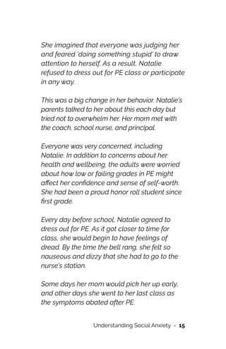 She imagined that everyone was judging her
and feared ‘doing something stupid’ to draw
attention to herself. As a result, Natalie
refused to dress out for PE class or participate
in any way.




This was a big change in her behavior. Natalie’s
parents talked to her about this each day but
tried not to overwhelm her. Her mom met with
the coach, school nurse, and principal.




Everyone was very concerned, including
Natalie. In addition to concerns about her
health and wellbeing, the adults were worried
about how low or failing grades in PE might
a
ff
ect her con
fi
dence and sense of self-worth.
She had been a proud honor roll student since
fi
rst grade.




Every day before school, Natalie agreed to
dress out for PE. As it got closer to time for
class, she would begin to have feelings of
dread. By the time the bell rang, she felt so
nauseous and dizzy that she had to go to the
nurse’s station.




Some days her mom would pick her up early,
and other days she went to her last class as
the symptoms abated after PE.


Understanding Social Anxiety - 15
 
