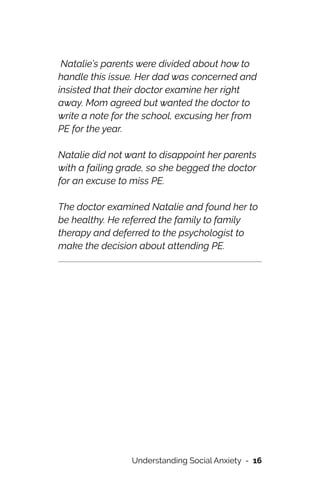 Natalie’s parents were divided about how to
handle this issue. Her dad was concerned and
insisted that their doctor examine her right
away. Mom agreed but wanted the doctor to
write a note for the school, excusing her from
PE for the year.




Natalie did not want to disappoint her parents
with a failing grade, so she begged the doctor
for an excuse to miss PE.




The doctor examined Natalie and found her to
be healthy. He referred the family to family
therapy and deferred to the psychologist to
make the decision about attending PE.




Understanding Social Anxiety - 16
 