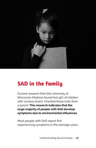 SAD in the Family


Current research from the University of
Wisconsin-Madison found that 35% of children
with ‘anxious brains’ inherited these traits from
a parent. This research indicates that the
large majority of people with SAD develop
symptoms due to environmental influences.




Most people with SAD report
fi
rst
experiencing symptoms in the teenage years.
Understanding Social Anxiety - 17
 