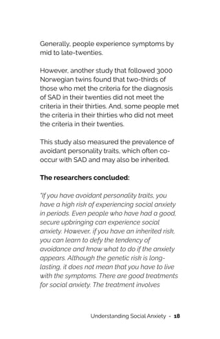 Generally, people experience symptoms by
mid to late-twenties.




However, another study that followed 3000
Norwegian twins found that two-thirds of
those who met the criteria for the diagnosis
of SAD in their twenties did not meet the
criteria in their thirties. And, some people met
the criteria in their thirties who did not meet
the criteria in their twenties.




This study also measured the prevalence of
avoidant personality traits, which often co-
occur with SAD and may also be inherited.




The researchers concluded:




"If you have avoidant personality traits, you
have a high risk of experiencing social anxiety
in periods. Even people who have had a good,
secure upbringing can experience social
anxiety. However, if you have an inherited risk,
you can learn to defy the tendency of
avoidance and know what to do if the anxiety
appears. Although the genetic risk is long-
lasting, it does not mean that you have to live
with the symptoms. There are good treatments
for social anxiety. The treatment involves
Understanding Social Anxiety - 18
 